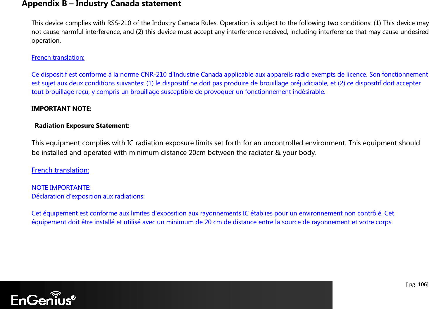    [ pg. 106] Appendix B – Industry Canada statement This device complies with RSS-210 of the Industry Canada Rules. Operation is subject to the following two conditions: (1) This device may not cause harmful interference, and (2) this device must accept any interference received, including interference that may cause undesired operation. French translation: Ce dispositif est conforme à la norme CNR-210 d&apos;Industrie Canada applicable aux appareils radio exempts de licence. Son fonctionnement est sujet aux deux conditions suivantes: (1) le dispositif ne doit pas produire de brouillage préjudiciable, et (2) ce dispositif doit accepter tout brouillage reçu, y compris un brouillage susceptible de provoquer un fonctionnement indésirable. IMPORTANT NOTE: Radiation Exposure Statement: This equipment complies with IC radiation exposure limits set forth for an uncontrolled environment. This equipment should be installed and operated with minimum distance 20cm between the radiator &amp; your body. French translation: NOTE IMPORTANTE:  Déclaration d&apos;exposition aux radiations: Cet équipement est conforme aux limites d&apos;exposition aux rayonnements IC établies pour un environnement non contrôlé. Cet équipement doit être installé et utilisé avec un minimum de 20 cm de distance entre la source de rayonnement et votre corps.  