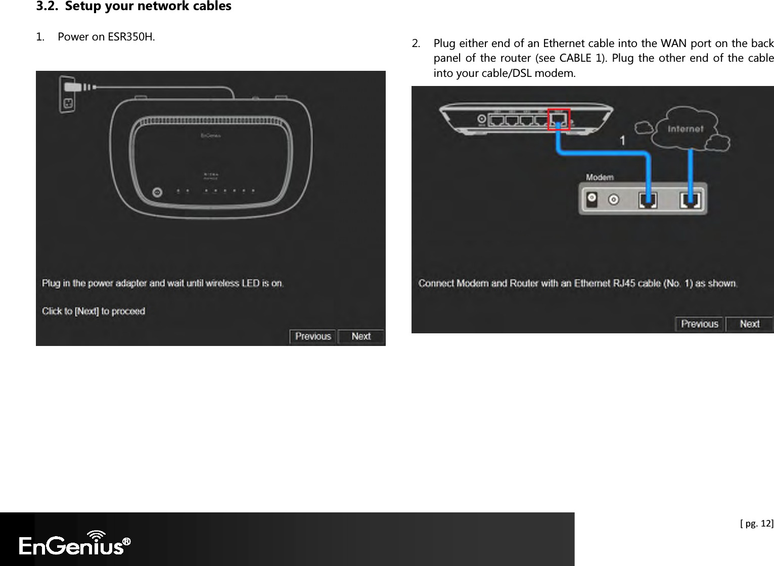  [ pg. 12] 3.2. Setup your network cables 1. Power on ESR350H.       2. Plug either end of an Ethernet cable into the WAN port on the back panel of the router (see CABLE 1). Plug the other end of the cable into your cable/DSL modem.     