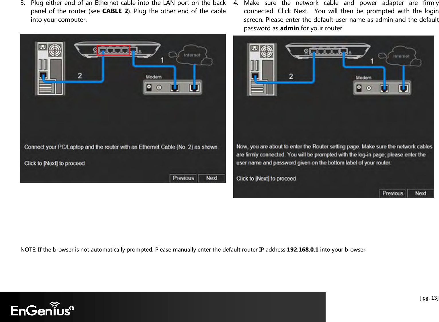  [ pg. 13] 3. Plug either end of an Ethernet cable into the LAN port on the back panel of the router (see CABLE  2). Plug the other end of the cable into your computer.       4. Make  sure  the  network  cable  and  power  adapter  are  firmly connected.  Click  Next.    You  will  then  be  prompted  with  the  login screen. Please enter the default user name as admin and the default password as admin for your router.      NOTE: If the browser is not automatically prompted. Please manually enter the default router IP address 192.168.0.1 into your browser.  