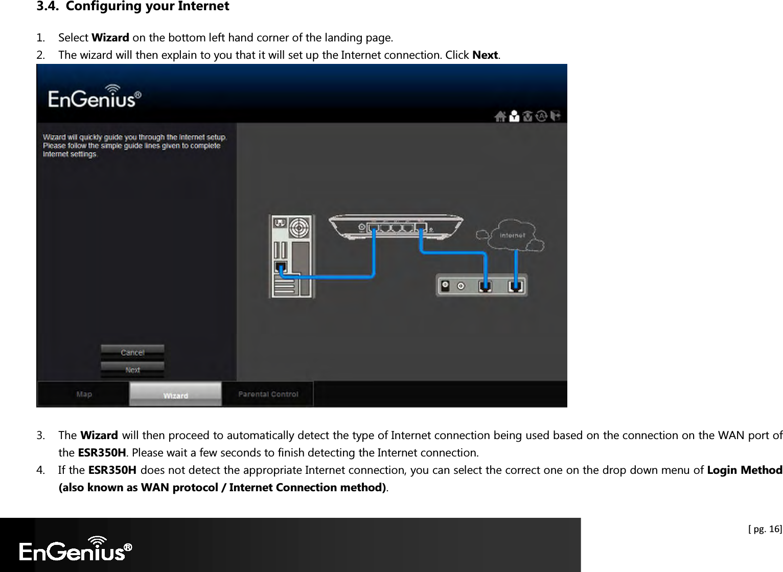  [ pg. 16] 3.4. Configuring your Internet 1. Select Wizard on the bottom left hand corner of the landing page. 2. The wizard will then explain to you that it will set up the Internet connection. Click Next.   3. The Wizard will then proceed to automatically detect the type of Internet connection being used based on the connection on the WAN port of the ESR350H. Please wait a few seconds to finish detecting the Internet connection. 4. If the ESR350H does not detect the appropriate Internet connection, you can select the correct one on the drop down menu of Login Method (also known as WAN protocol / Internet Connection method). 