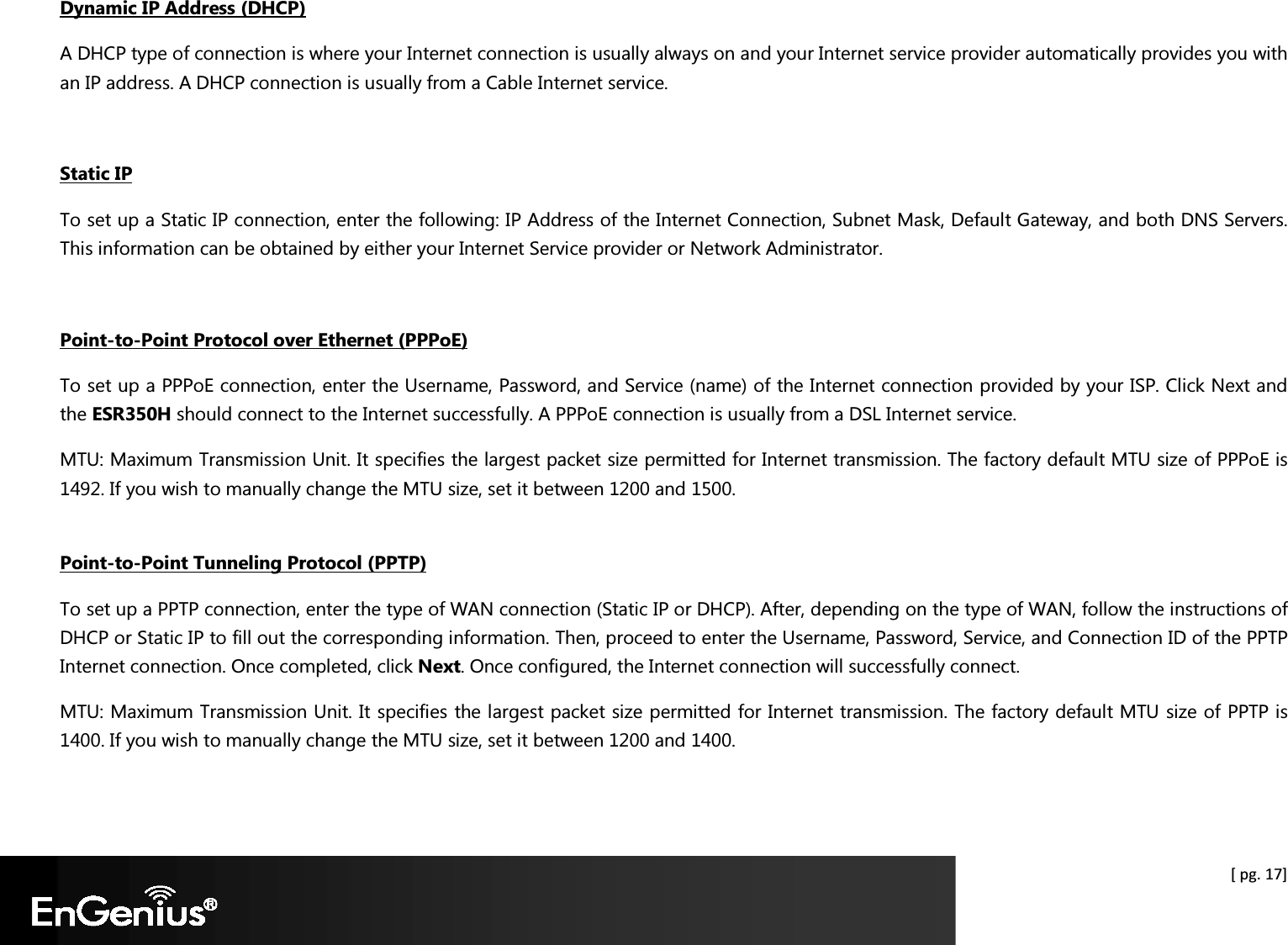  [ pg. 17] Dynamic IP Address (DHCP) A DHCP type of connection is where your Internet connection is usually always on and your Internet service provider automatically provides you with an IP address. A DHCP connection is usually from a Cable Internet service.  Static IP To set up a Static IP connection, enter the following: IP Address of the Internet Connection, Subnet Mask, Default Gateway, and both DNS Servers. This information can be obtained by either your Internet Service provider or Network Administrator.   Point-to-Point Protocol over Ethernet (PPPoE) To set up a PPPoE connection, enter the Username, Password, and Service (name) of the Internet connection provided by your ISP. Click Next and the ESR350H should connect to the Internet successfully. A PPPoE connection is usually from a DSL Internet service. MTU: Maximum Transmission Unit. It specifies the largest packet size permitted for Internet transmission. The factory default MTU size of PPPoE is 1492. If you wish to manually change the MTU size, set it between 1200 and 1500.   Point-to-Point Tunneling Protocol (PPTP) To set up a PPTP connection, enter the type of WAN connection (Static IP or DHCP). After, depending on the type of WAN, follow the instructions of DHCP or Static IP to fill out the corresponding information. Then, proceed to enter the Username, Password, Service, and Connection ID of the PPTP Internet connection. Once completed, click Next. Once configured, the Internet connection will successfully connect. MTU: Maximum Transmission Unit. It specifies the largest packet size permitted for Internet transmission. The factory default MTU size of PPTP is 1400. If you wish to manually change the MTU size, set it between 1200 and 1400.  