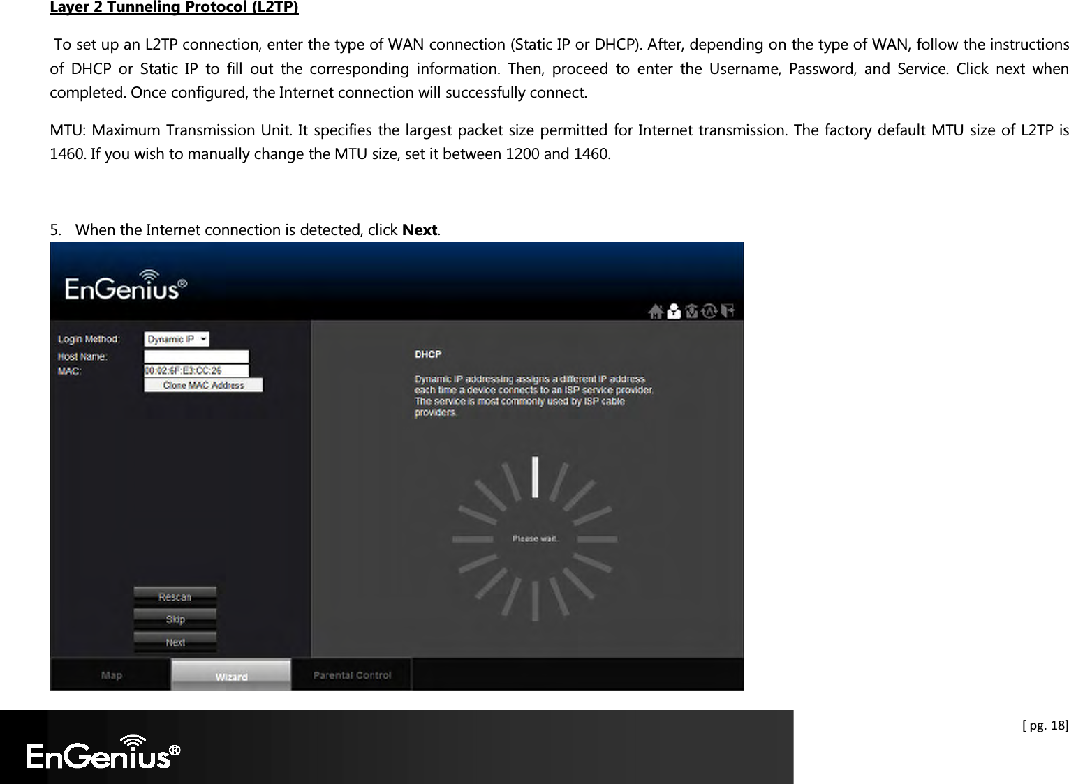  [ pg. 18] Layer 2 Tunneling Protocol (L2TP)  To set up an L2TP connection, enter the type of WAN connection (Static IP or DHCP). After, depending on the type of WAN, follow the instructions of  DHCP  or  Static  IP  to  fill  out  the  corresponding  information.  Then,  proceed  to  enter  the  Username,  Password,  and  Service.  Click  next  when completed. Once configured, the Internet connection will successfully connect. MTU: Maximum Transmission Unit. It specifies the largest packet size permitted for Internet transmission. The factory default MTU size of L2TP is 1460. If you wish to manually change the MTU size, set it between 1200 and 1460.   5. When the Internet connection is detected, click Next.  