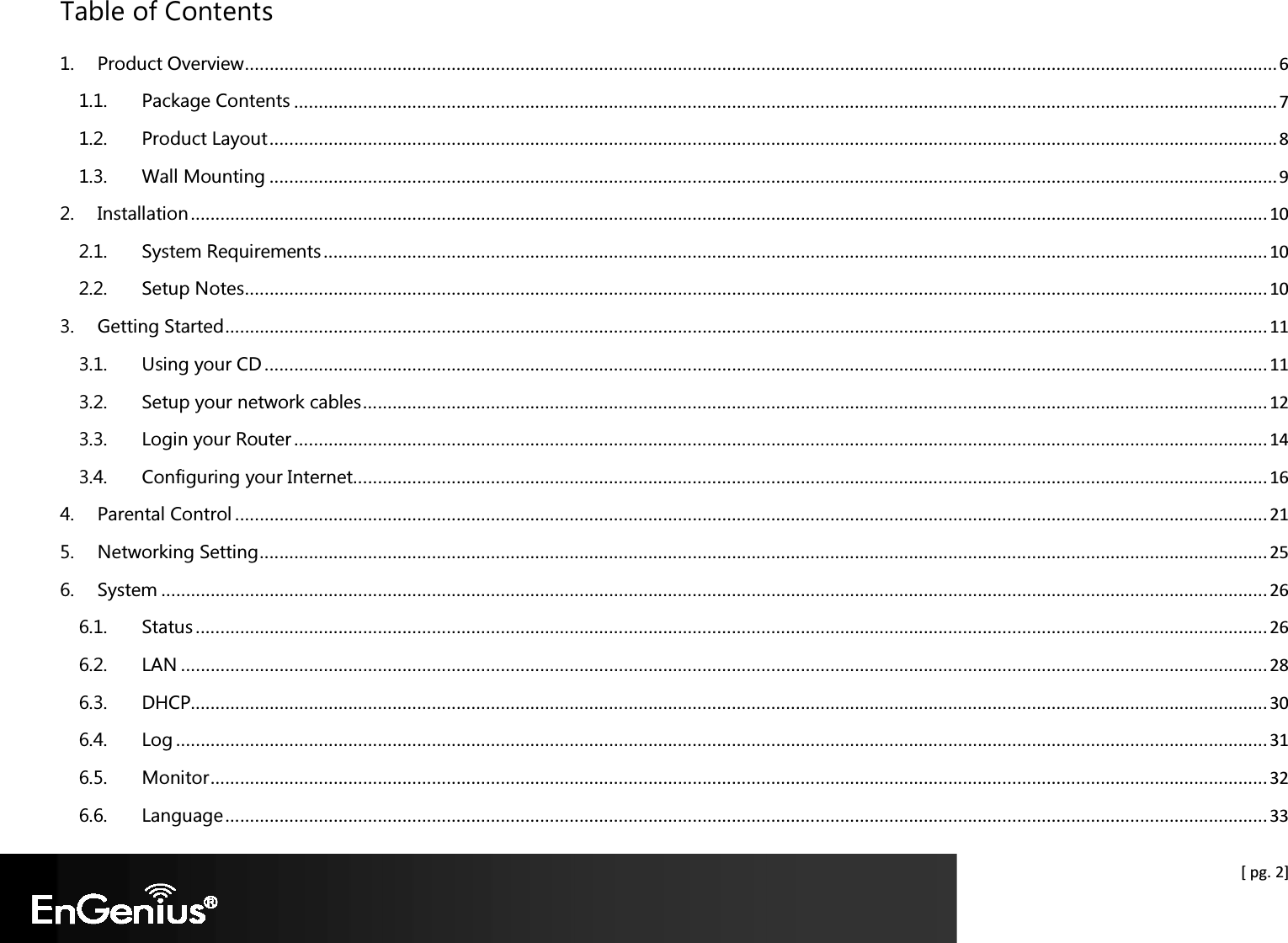  [ pg. 2] Table of Contents 1. Product Overview .................................................................................................................................................................................................................. 6 1.1. Package Contents ........................................................................................................................................................................................................ 7 1.2. Product Layout ............................................................................................................................................................................................................. 8 1.3. Wall Mounting ............................................................................................................................................................................................................. 9 2. Installation ........................................................................................................................................................................................................................... 10 2.1. System Requirements ................................................................................................................................................................................................ 10 2.2. Setup Notes ................................................................................................................................................................................................................ 10 3. Getting Started .................................................................................................................................................................................................................... 11 3.1. Using your CD ............................................................................................................................................................................................................ 11 3.2. Setup your network cables ........................................................................................................................................................................................ 12 3.3. Login your Router ...................................................................................................................................................................................................... 14 3.4. Configuring your Internet.......................................................................................................................................................................................... 16 4. Parental Control .................................................................................................................................................................................................................. 21 5. Networking Setting ............................................................................................................................................................................................................. 25 6. System ................................................................................................................................................................................................................................. 26 6.1. Status .......................................................................................................................................................................................................................... 26 6.2. LAN ............................................................................................................................................................................................................................. 28 6.3. DHCP........................................................................................................................................................................................................................... 30 6.4. Log .............................................................................................................................................................................................................................. 31 6.5. Monitor ....................................................................................................................................................................................................................... 32 6.6. Language .................................................................................................................................................................................................................... 33 