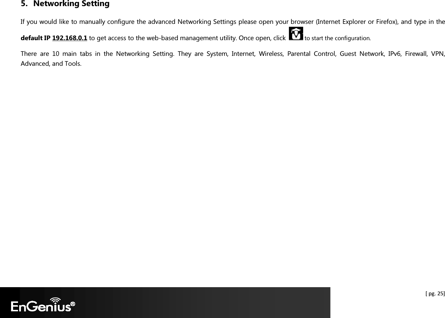  [ pg. 25] 5. Networking Setting If you would like to manually configure the advanced Networking Settings please open your browser (Internet Explorer or Firefox), and type in the default IP 192.168.0.1 to get access to the web-based management utility. Once open, click    to start the configuration. There  are  10  main  tabs  in  the  Networking  Setting.  They  are  System,  Internet,  Wireless,  Parental  Control,  Guest  Network,  IPv6,  Firewall,  VPN, Advanced, and Tools.  