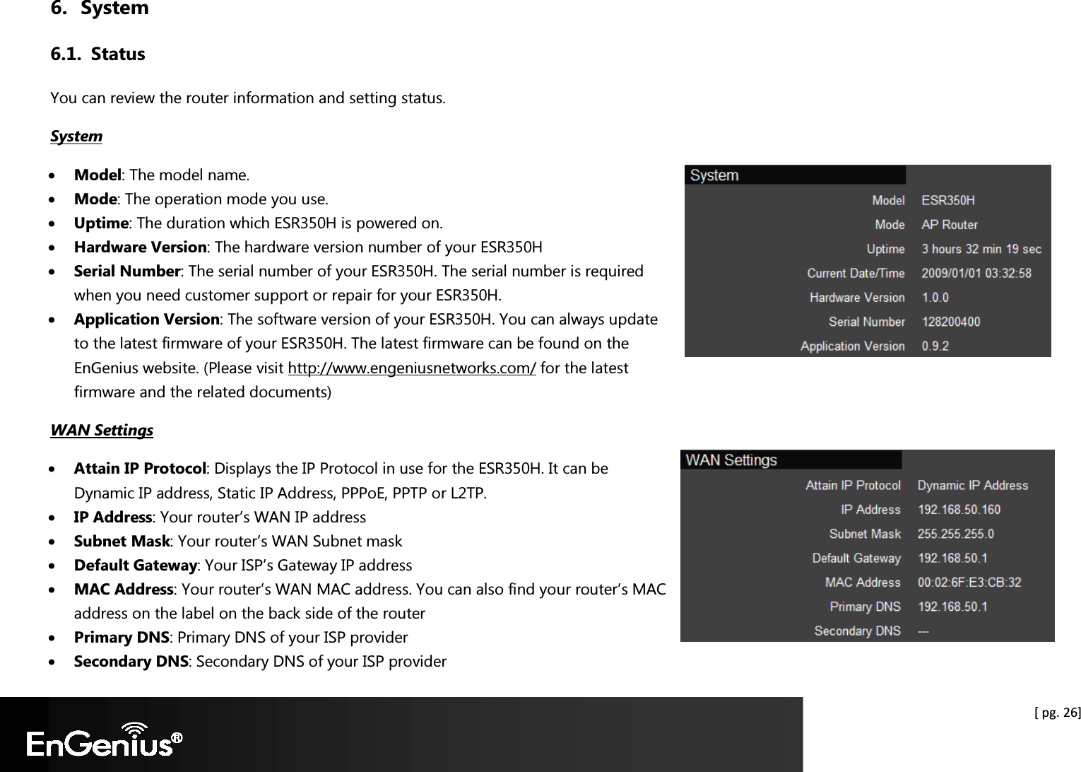  [ pg. 26] 6. System 6.1. Status You can review the router information and setting status. System • Model: The model name. • Mode: The operation mode you use. • Uptime: The duration which ESR350H is powered on. • Hardware Version: The hardware version number of your ESR350H • Serial Number: The serial number of your ESR350H. The serial number is required when you need customer support or repair for your ESR350H. • Application Version: The software version of your ESR350H. You can always update to the latest firmware of your ESR350H. The latest firmware can be found on the EnGenius website. (Please visit http://www.engeniusnetworks.com/ for the latest firmware and the related documents) WAN Settings • Attain IP Protocol: Displays the IP Protocol in use for the ESR350H. It can be Dynamic IP address, Static IP Address, PPPoE, PPTP or L2TP. • IP Address: Your router’s WAN IP address • Subnet Mask: Your router’s WAN Subnet mask • Default Gateway: Your ISP’s Gateway IP address • MAC Address: Your router’s WAN MAC address. You can also find your router’s MAC address on the label on the back side of the router • Primary DNS: Primary DNS of your ISP provider • Secondary DNS: Secondary DNS of your ISP provider 