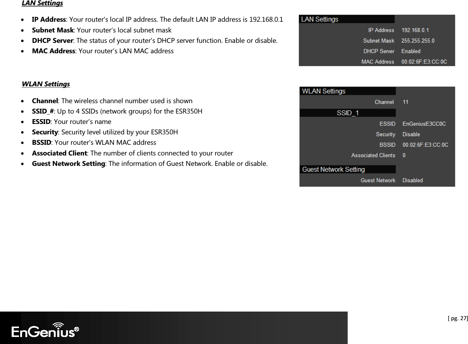  [ pg. 27] LAN Settings • IP Address: Your router’s local IP address. The default LAN IP address is 192.168.0.1 • Subnet Mask: Your router’s local subnet mask • DHCP Server: The status of your router’s DHCP server function. Enable or disable. • MAC Address: Your router’s LAN MAC address  WLAN Settings • Channel: The wireless channel number used is shown • SSID_#: Up to 4 SSIDs (network groups) for the ESR350H • ESSID: Your router’s name • Security: Security level utilized by your ESR350H • BSSID: Your router’s WLAN MAC address • Associated Client: The number of clients connected to your router • Guest Network Setting: The information of Guest Network. Enable or disable.  