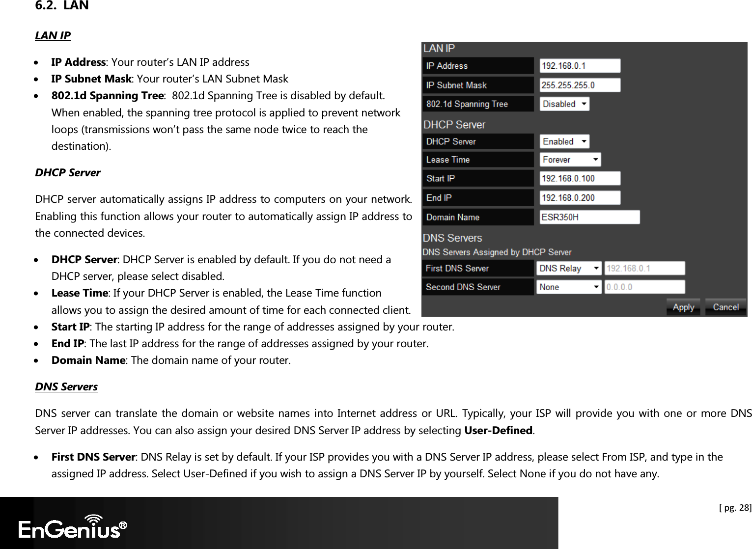  [ pg. 28] 6.2. LAN LAN IP • IP Address: Your router’s LAN IP address • IP Subnet Mask: Your router’s LAN Subnet Mask • 802.1d Spanning Tree:  802.1d Spanning Tree is disabled by default. When enabled, the spanning tree protocol is applied to prevent network loops (transmissions won’t pass the same node twice to reach the destination).  DHCP Server DHCP server automatically assigns IP address to computers on your network. Enabling this function allows your router to automatically assign IP address to the connected devices.  • DHCP Server: DHCP Server is enabled by default. If you do not need a DHCP server, please select disabled. • Lease Time: If your DHCP Server is enabled, the Lease Time function allows you to assign the desired amount of time for each connected client. • Start IP: The starting IP address for the range of addresses assigned by your router. • End IP: The last IP address for the range of addresses assigned by your router. • Domain Name: The domain name of your router. DNS Servers DNS server can translate the domain or website names into Internet address or URL. Typically, your ISP will provide you with one or more DNS Server IP addresses. You can also assign your desired DNS Server IP address by selecting User-Defined.  • First DNS Server: DNS Relay is set by default. If your ISP provides you with a DNS Server IP address, please select From ISP, and type in the assigned IP address. Select User-Defined if you wish to assign a DNS Server IP by yourself. Select None if you do not have any.  