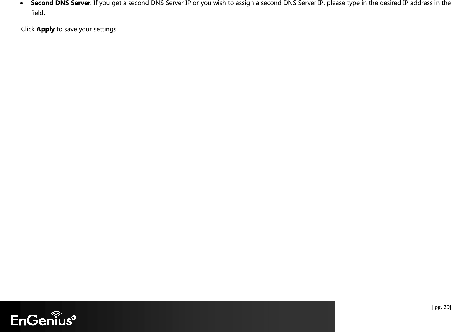  [ pg. 29] • Second DNS Server: If you get a second DNS Server IP or you wish to assign a second DNS Server IP, please type in the desired IP address in the field. Click Apply to save your settings.    