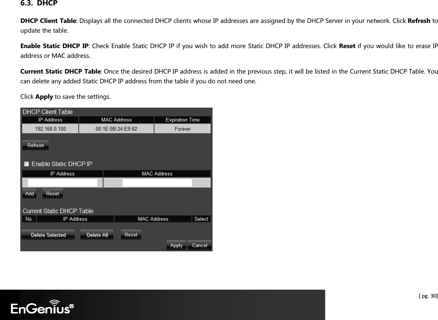  [ pg. 30] 6.3. DHCP DHCP Client Table: Displays all the connected DHCP clients whose IP addresses are assigned by the DHCP Server in your network. Click Refresh to update the table. Enable Static  DHCP IP: Check Enable Static DHCP IP if you wish to add more Static DHCP IP addresses. Click Reset if you would like to erase IP address or MAC address. Current Static DHCP Table: Once the desired DHCP IP address is added in the previous step, it will be listed in the Current Static DHCP Table. You can delete any added Static DHCP IP address from the table if you do not need one. Click Apply to save the settings.   