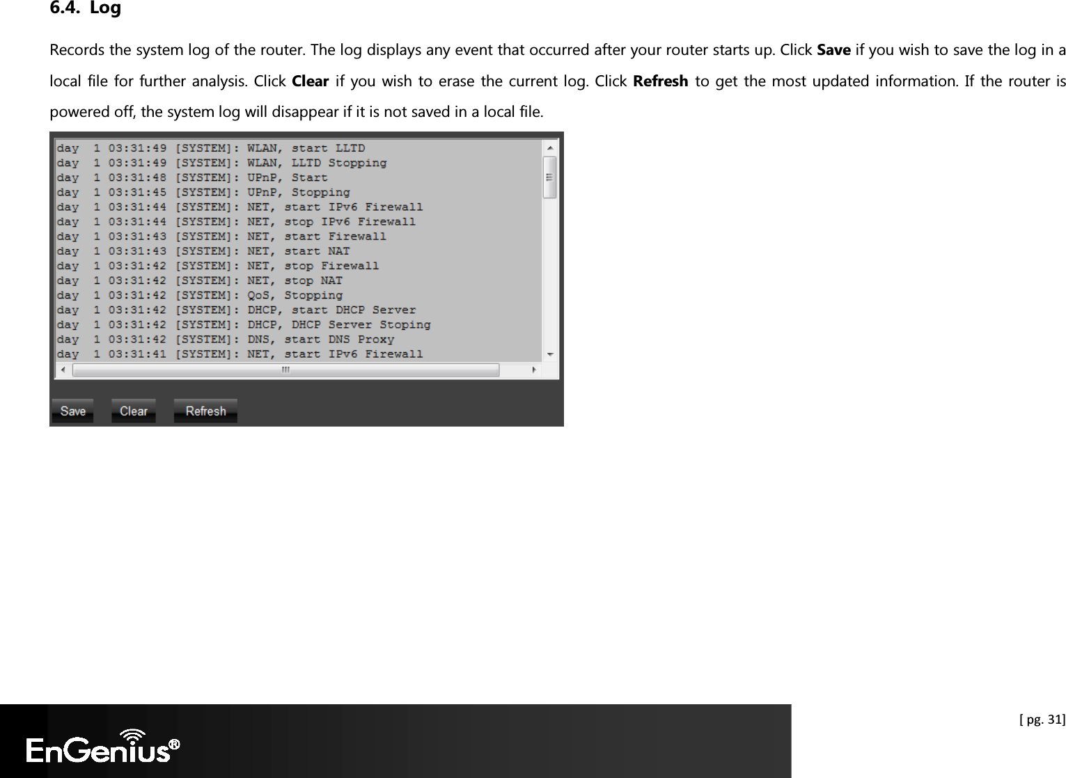  [ pg. 31] 6.4. Log Records the system log of the router. The log displays any event that occurred after your router starts up. Click Save if you wish to save the log in a local file for further analysis. Click Clear  if you wish to erase the current log. Click Refresh  to get the most updated information. If the router is powered off, the system log will disappear if it is not saved in a local file.    