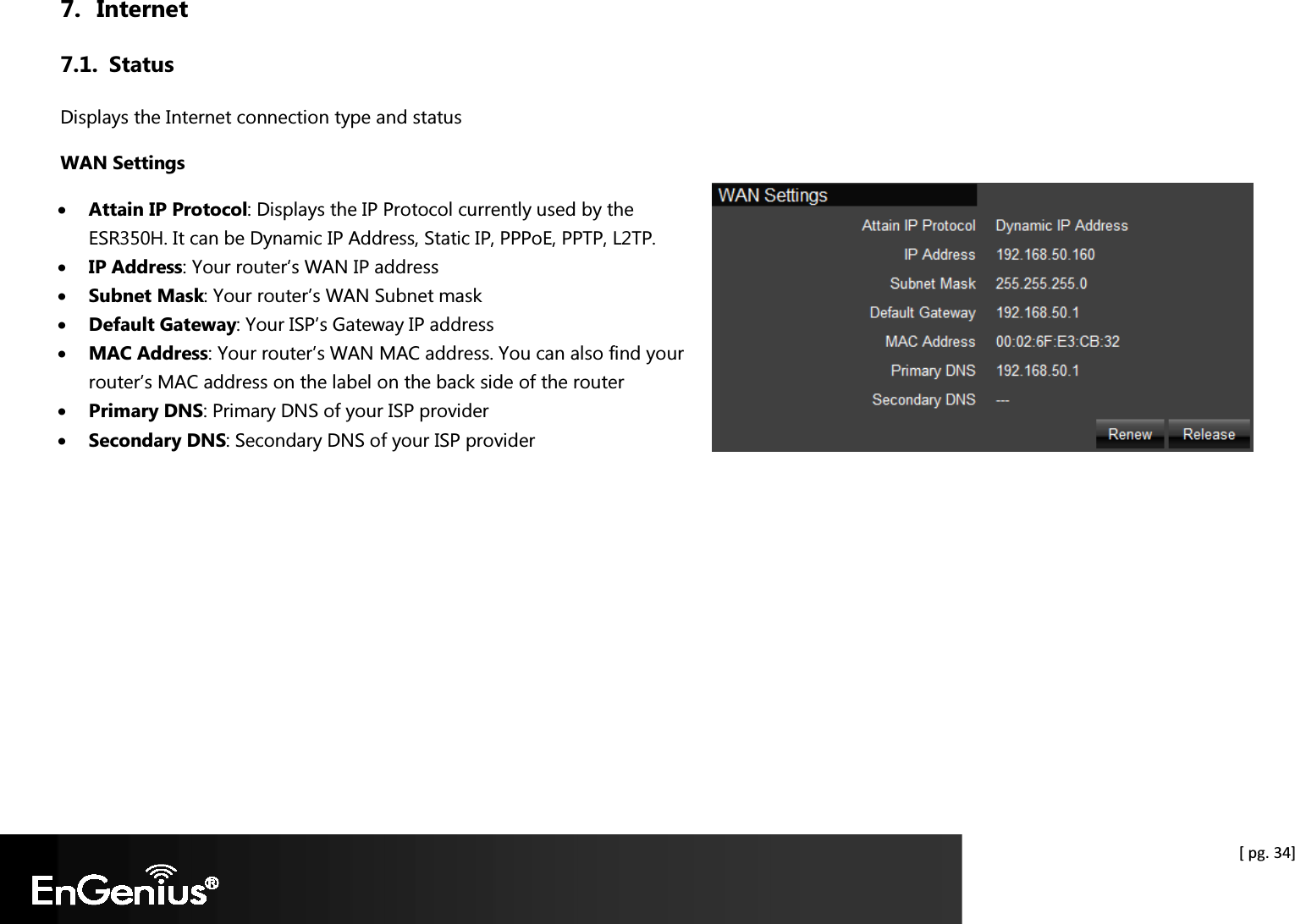  [ pg. 34] 7. Internet 7.1. Status Displays the Internet connection type and status WAN Settings • Attain IP Protocol: Displays the IP Protocol currently used by the ESR350H. It can be Dynamic IP Address, Static IP, PPPoE, PPTP, L2TP. • IP Address: Your router’s WAN IP address • Subnet Mask: Your router’s WAN Subnet mask • Default Gateway: Your ISP’s Gateway IP address • MAC Address: Your router’s WAN MAC address. You can also find your router’s MAC address on the label on the back side of the router • Primary DNS: Primary DNS of your ISP provider • Secondary DNS: Secondary DNS of your ISP provider  