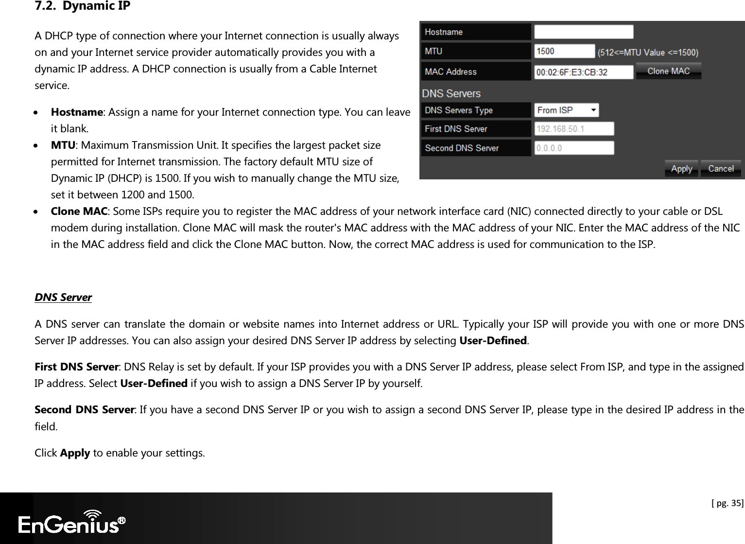  [ pg. 35] 7.2. Dynamic IP A DHCP type of connection where your Internet connection is usually always on and your Internet service provider automatically provides you with a dynamic IP address. A DHCP connection is usually from a Cable Internet service. • Hostname: Assign a name for your Internet connection type. You can leave it blank. • MTU: Maximum Transmission Unit. It specifies the largest packet size permitted for Internet transmission. The factory default MTU size of Dynamic IP (DHCP) is 1500. If you wish to manually change the MTU size, set it between 1200 and 1500. • Clone MAC: Some ISPs require you to register the MAC address of your network interface card (NIC) connected directly to your cable or DSL modem during installation. Clone MAC will mask the router&apos;s MAC address with the MAC address of your NIC. Enter the MAC address of the NIC in the MAC address field and click the Clone MAC button. Now, the correct MAC address is used for communication to the ISP.  DNS Server A DNS server can translate the domain or website names into Internet address or URL. Typically your ISP will provide you with one or more DNS Server IP addresses. You can also assign your desired DNS Server IP address by selecting User-Defined.  First DNS Server: DNS Relay is set by default. If your ISP provides you with a DNS Server IP address, please select From ISP, and type in the assigned IP address. Select User-Defined if you wish to assign a DNS Server IP by yourself. Second DNS Server: If you have a second DNS Server IP or you wish to assign a second DNS Server IP, please type in the desired IP address in the field. Click Apply to enable your settings. 