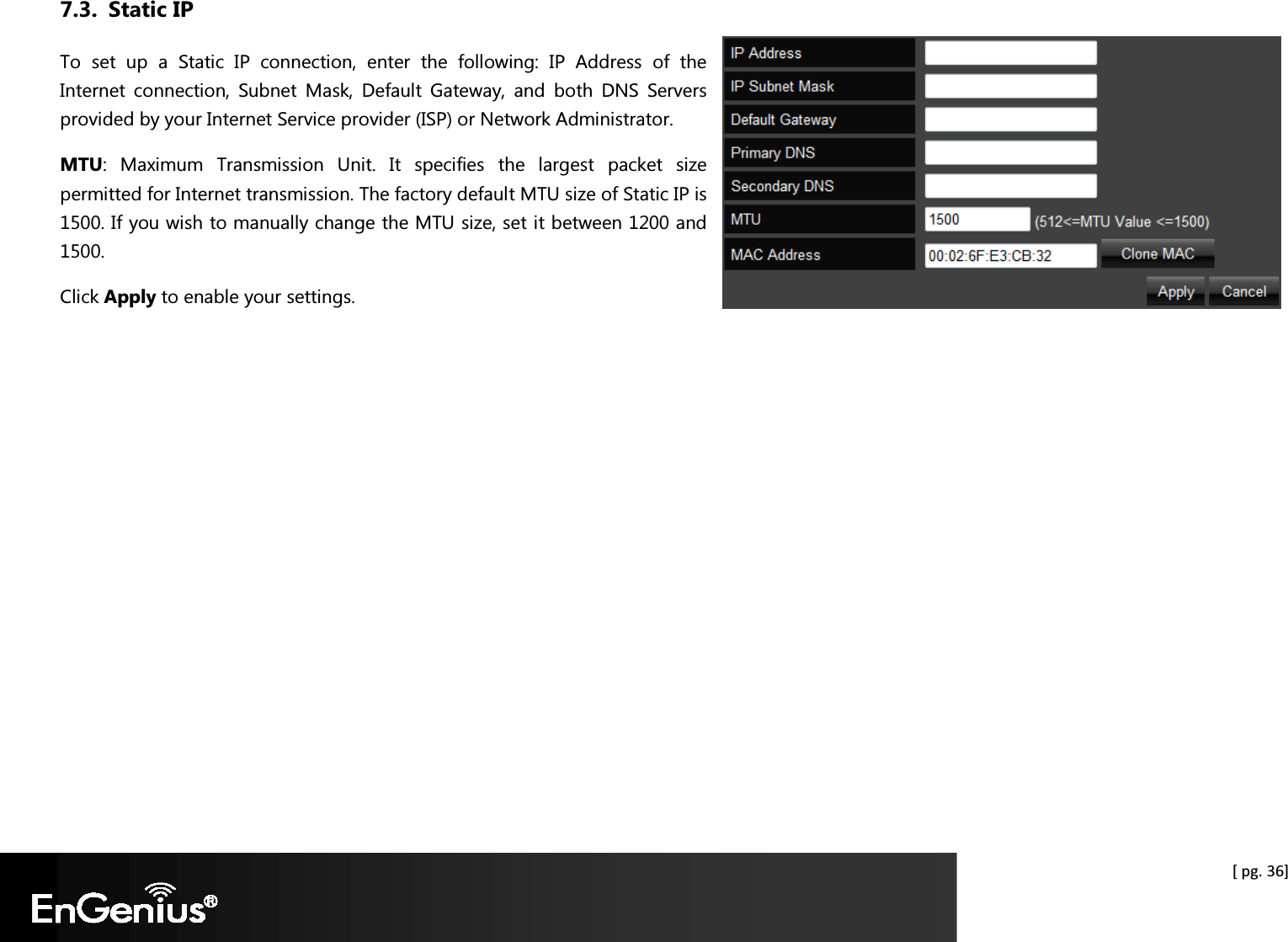  [ pg. 36] 7.3. Static IP To  set  up  a  Static  IP  connection,  enter  the  following:  IP  Address  of  the Internet  connection,  Subnet  Mask,  Default  Gateway,  and  both  DNS  Servers provided by your Internet Service provider (ISP) or Network Administrator.  MTU:  Maximum  Transmission  Unit.  It  specifies  the  largest  packet  size permitted for Internet transmission. The factory default MTU size of Static IP is 1500. If you wish to manually change the MTU size, set it between 1200 and 1500.  Click Apply to enable your settings.  