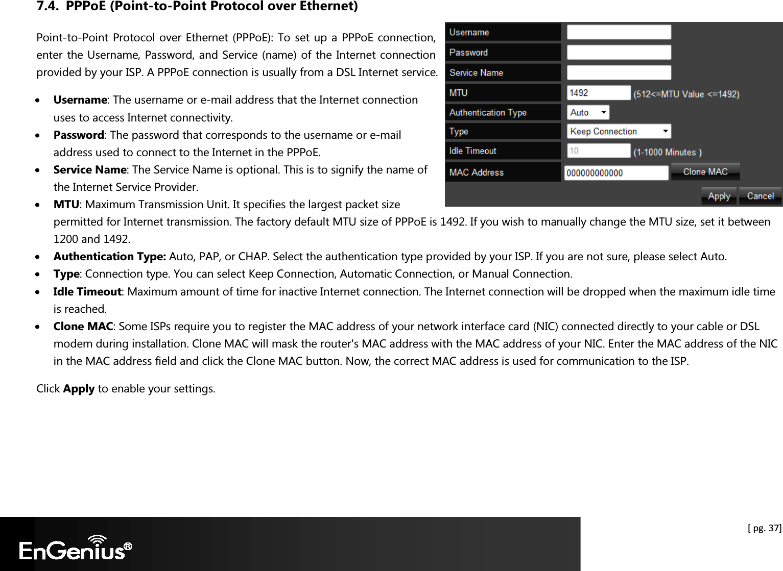  [ pg. 37] 7.4. PPPoE (Point-to-Point Protocol over Ethernet) Point-to-Point Protocol over Ethernet (PPPoE): To set up a PPPoE connection, enter the Username, Password, and Service (name) of the Internet connection provided by your ISP. A PPPoE connection is usually from a DSL Internet service. • Username: The username or e-mail address that the Internet connection uses to access Internet connectivity. • Password: The password that corresponds to the username or e-mail address used to connect to the Internet in the PPPoE. • Service Name: The Service Name is optional. This is to signify the name of the Internet Service Provider. • MTU: Maximum Transmission Unit. It specifies the largest packet size permitted for Internet transmission. The factory default MTU size of PPPoE is 1492. If you wish to manually change the MTU size, set it between 1200 and 1492.  • Authentication Type: Auto, PAP, or CHAP. Select the authentication type provided by your ISP. If you are not sure, please select Auto. • Type: Connection type. You can select Keep Connection, Automatic Connection, or Manual Connection. • Idle Timeout: Maximum amount of time for inactive Internet connection. The Internet connection will be dropped when the maximum idle time is reached. • Clone MAC: Some ISPs require you to register the MAC address of your network interface card (NIC) connected directly to your cable or DSL modem during installation. Clone MAC will mask the router&apos;s MAC address with the MAC address of your NIC. Enter the MAC address of the NIC in the MAC address field and click the Clone MAC button. Now, the correct MAC address is used for communication to the ISP. Click Apply to enable your settings. 