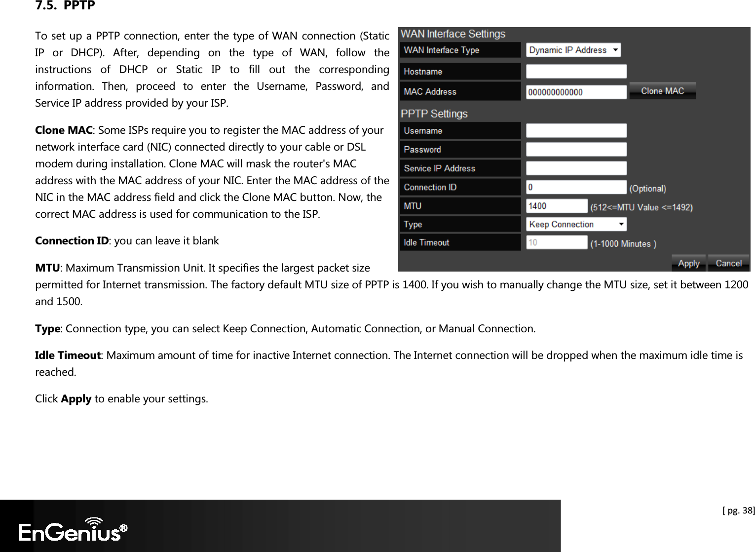  [ pg. 38] 7.5. PPTP To set up a PPTP connection, enter the type of WAN connection (Static IP  or  DHCP).  After,  depending  on  the  type  of  WAN,  follow  the instructions  of  DHCP  or  Static  IP  to  fill  out  the  corresponding information.  Then,  proceed  to  enter  the  Username,  Password,  and Service IP address provided by your ISP. Clone MAC: Some ISPs require you to register the MAC address of your network interface card (NIC) connected directly to your cable or DSL modem during installation. Clone MAC will mask the router&apos;s MAC address with the MAC address of your NIC. Enter the MAC address of the NIC in the MAC address field and click the Clone MAC button. Now, the correct MAC address is used for communication to the ISP. Connection ID: you can leave it blank MTU: Maximum Transmission Unit. It specifies the largest packet size permitted for Internet transmission. The factory default MTU size of PPTP is 1400. If you wish to manually change the MTU size, set it between 1200 and 1500.  Type: Connection type, you can select Keep Connection, Automatic Connection, or Manual Connection. Idle Timeout: Maximum amount of time for inactive Internet connection. The Internet connection will be dropped when the maximum idle time is reached. Click Apply to enable your settings.  