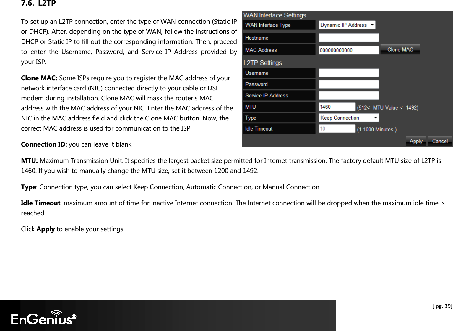  [ pg. 39] 7.6. L2TP To set up an L2TP connection, enter the type of WAN connection (Static IP or DHCP). After, depending on the type of WAN, follow the instructions of DHCP or Static IP to fill out the corresponding information. Then, proceed to  enter  the  Username,  Password,  and  Service  IP  Address  provided  by your ISP.  Clone MAC: Some ISPs require you to register the MAC address of your network interface card (NIC) connected directly to your cable or DSL modem during installation. Clone MAC will mask the router&apos;s MAC address with the MAC address of your NIC. Enter the MAC address of the NIC in the MAC address field and click the Clone MAC button. Now, the correct MAC address is used for communication to the ISP. Connection ID: you can leave it blank MTU: Maximum Transmission Unit. It specifies the largest packet size permitted for Internet transmission. The factory default MTU size of L2TP is 1460. If you wish to manually change the MTU size, set it between 1200 and 1492.  Type: Connection type, you can select Keep Connection, Automatic Connection, or Manual Connection. Idle Timeout: maximum amount of time for inactive Internet connection. The Internet connection will be dropped when the maximum idle time is reached. Click Apply to enable your settings.  