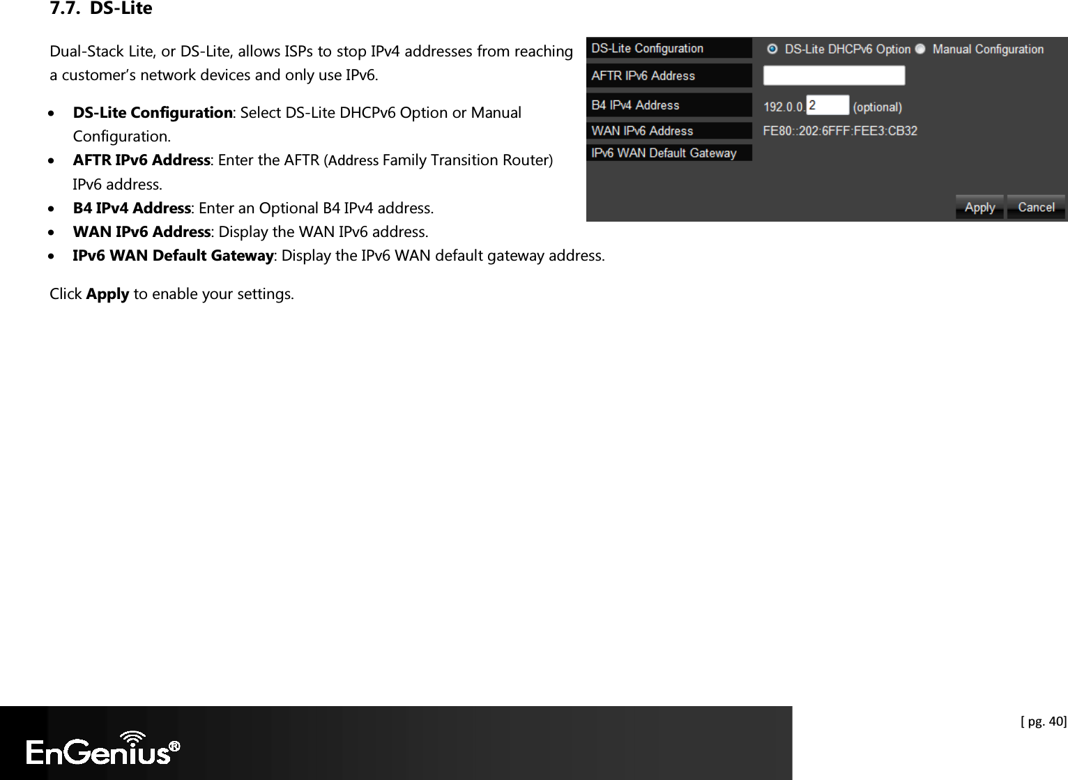  [ pg. 40] 7.7. DS-Lite Dual-Stack Lite, or DS-Lite, allows ISPs to stop IPv4 addresses from reaching a customer’s network devices and only use IPv6. • DS-Lite Configuration: Select DS-Lite DHCPv6 Option or Manual Configuration. • AFTR IPv6 Address: Enter the AFTR (Address Family Transition Router) IPv6 address. • B4 IPv4 Address: Enter an Optional B4 IPv4 address. • WAN IPv6 Address: Display the WAN IPv6 address. • IPv6 WAN Default Gateway: Display the IPv6 WAN default gateway address. Click Apply to enable your settings.    