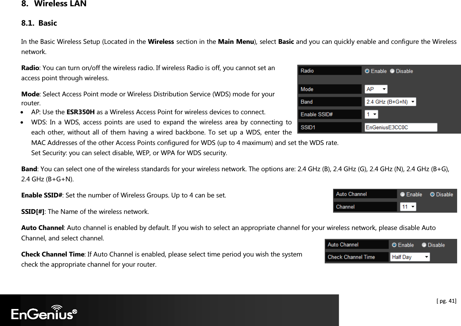  [ pg. 41] 8. Wireless LAN 8.1. Basic In the Basic Wireless Setup (Located in the Wireless section in the Main Menu), select Basic and you can quickly enable and configure the Wireless network. Radio: You can turn on/off the wireless radio. If wireless Radio is off, you cannot set an access point through wireless. Mode: Select Access Point mode or Wireless Distribution Service (WDS) mode for your router. • AP: Use the ESR350H as a Wireless Access Point for wireless devices to connect. • WDS: In  a  WDS, access points  are  used  to  expand  the  wireless  area  by connecting  to each other, without all of  them having a wired backbone. To set up a  WDS, enter the MAC Addresses of the other Access Points configured for WDS (up to 4 maximum) and set the WDS rate. Set Security: you can select disable, WEP, or WPA for WDS security. Band: You can select one of the wireless standards for your wireless network. The options are: 2.4 GHz (B), 2.4 GHz (G), 2.4 GHz (N), 2.4 GHz (B+G), 2.4 GHz (B+G+N). Enable SSID#: Set the number of Wireless Groups. Up to 4 can be set. SSID[#]: The Name of the wireless network. Auto Channel: Auto channel is enabled by default. If you wish to select an appropriate channel for your wireless network, please disable Auto Channel, and select channel.  Check Channel Time: If Auto Channel is enabled, please select time period you wish the system check the appropriate channel for your router.  