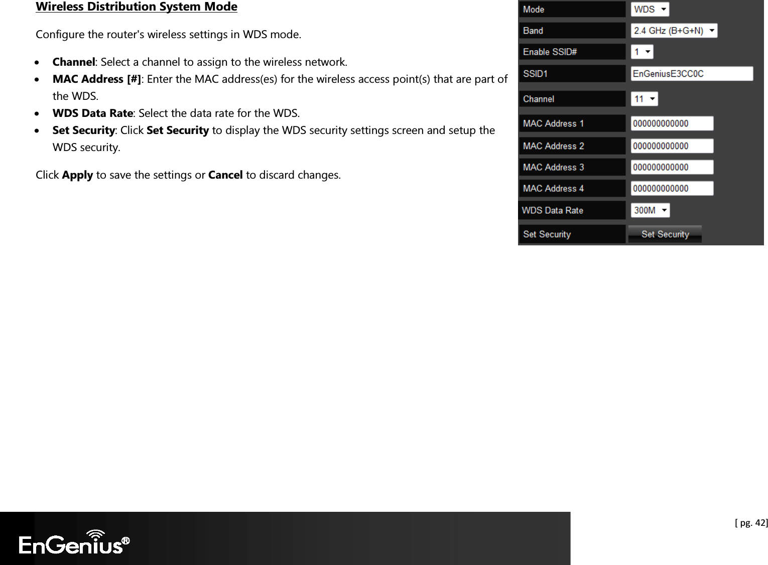  [ pg. 42] Wireless Distribution System Mode Configure the router&apos;s wireless settings in WDS mode. • Channel: Select a channel to assign to the wireless network.  • MAC Address [#]: Enter the MAC address(es) for the wireless access point(s) that are part of the WDS. • WDS Data Rate: Select the data rate for the WDS. • Set Security: Click Set Security to display the WDS security settings screen and setup the WDS security.  Click Apply to save the settings or Cancel to discard changes.  