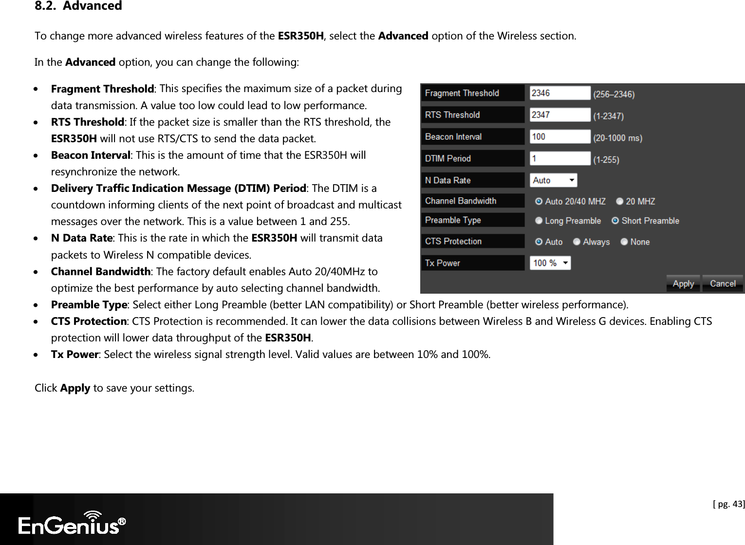  [ pg. 43] 8.2. Advanced To change more advanced wireless features of the ESR350H, select the Advanced option of the Wireless section. In the Advanced option, you can change the following: • Fragment Threshold: This specifies the maximum size of a packet during data transmission. A value too low could lead to low performance. • RTS Threshold: If the packet size is smaller than the RTS threshold, the ESR350H will not use RTS/CTS to send the data packet. • Beacon Interval: This is the amount of time that the ESR350H will resynchronize the network. • Delivery Traffic Indication Message (DTIM) Period: The DTIM is a countdown informing clients of the next point of broadcast and multicast messages over the network. This is a value between 1 and 255. • N Data Rate: This is the rate in which the ESR350H will transmit data packets to Wireless N compatible devices. • Channel Bandwidth: The factory default enables Auto 20/40MHz to optimize the best performance by auto selecting channel bandwidth. • Preamble Type: Select either Long Preamble (better LAN compatibility) or Short Preamble (better wireless performance). • CTS Protection: CTS Protection is recommended. It can lower the data collisions between Wireless B and Wireless G devices. Enabling CTS protection will lower data throughput of the ESR350H. • Tx Power: Select the wireless signal strength level. Valid values are between 10% and 100%.  Click Apply to save your settings.   