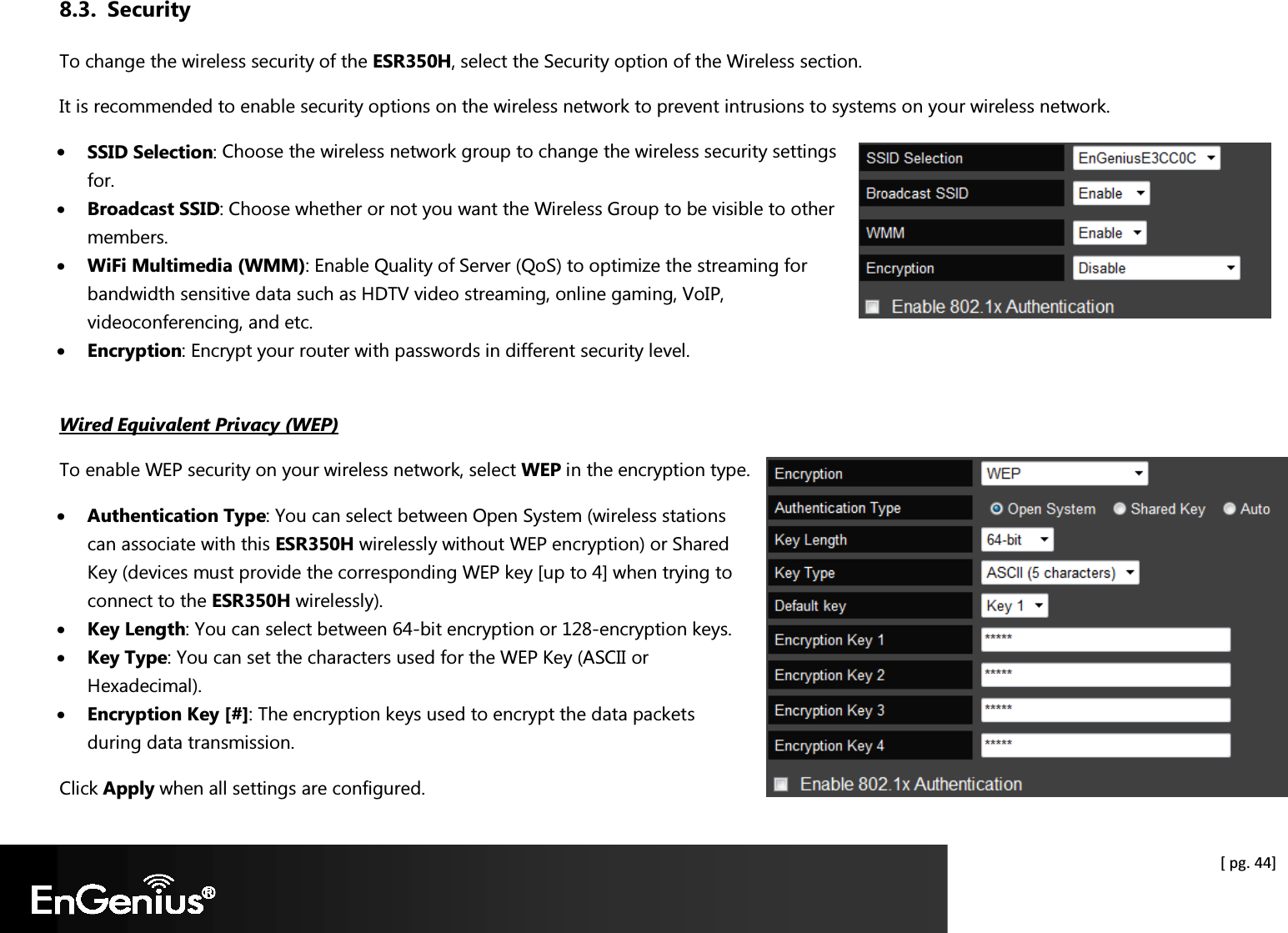  [ pg. 44] 8.3. Security To change the wireless security of the ESR350H, select the Security option of the Wireless section. It is recommended to enable security options on the wireless network to prevent intrusions to systems on your wireless network. • SSID Selection: Choose the wireless network group to change the wireless security settings for. • Broadcast SSID: Choose whether or not you want the Wireless Group to be visible to other members. • WiFi Multimedia (WMM): Enable Quality of Server (QoS) to optimize the streaming for bandwidth sensitive data such as HDTV video streaming, online gaming, VoIP, videoconferencing, and etc. • Encryption: Encrypt your router with passwords in different security level.  Wired Equivalent Privacy (WEP) To enable WEP security on your wireless network, select WEP in the encryption type. • Authentication Type: You can select between Open System (wireless stations can associate with this ESR350H wirelessly without WEP encryption) or Shared Key (devices must provide the corresponding WEP key [up to 4] when trying to connect to the ESR350H wirelessly). • Key Length: You can select between 64-bit encryption or 128-encryption keys. • Key Type: You can set the characters used for the WEP Key (ASCII or Hexadecimal). • Encryption Key [#]: The encryption keys used to encrypt the data packets during data transmission. Click Apply when all settings are configured. 