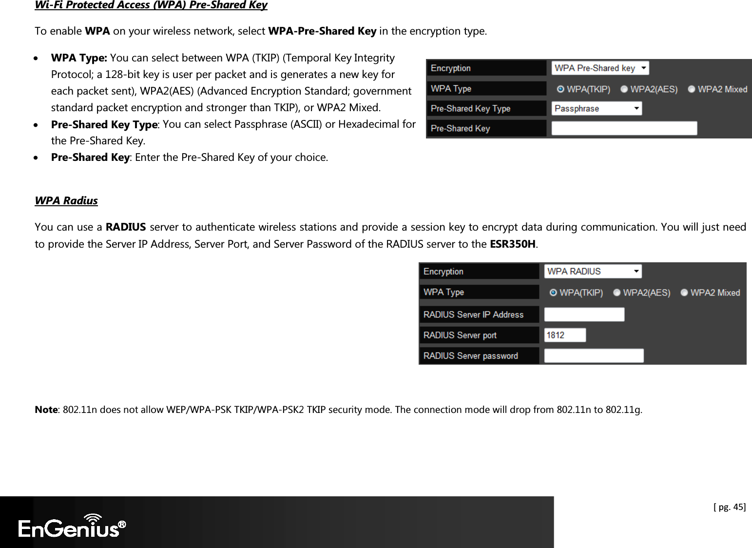  [ pg. 45] Wi-Fi Protected Access (WPA) Pre-Shared Key To enable WPA on your wireless network, select WPA-Pre-Shared Key in the encryption type. • WPA Type: You can select between WPA (TKIP) (Temporal Key Integrity Protocol; a 128-bit key is user per packet and is generates a new key for each packet sent), WPA2(AES) (Advanced Encryption Standard; government standard packet encryption and stronger than TKIP), or WPA2 Mixed. • Pre-Shared Key Type: You can select Passphrase (ASCII) or Hexadecimal for the Pre-Shared Key. • Pre-Shared Key: Enter the Pre-Shared Key of your choice.  WPA Radius You can use a RADIUS server to authenticate wireless stations and provide a session key to encrypt data during communication. You will just need to provide the Server IP Address, Server Port, and Server Password of the RADIUS server to the ESR350H.   Note: 802.11n does not allow WEP/WPA-PSK TKIP/WPA-PSK2 TKIP security mode. The connection mode will drop from 802.11n to 802.11g.  