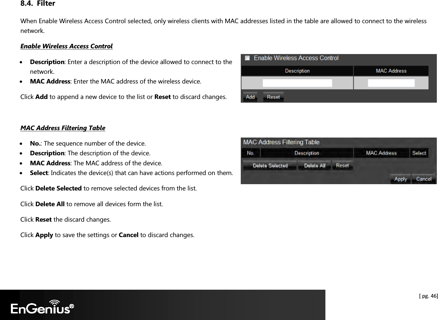  [ pg. 46] 8.4. Filter When Enable Wireless Access Control selected, only wireless clients with MAC addresses listed in the table are allowed to connect to the wireless network. Enable Wireless Access Control • Description: Enter a description of the device allowed to connect to the network. • MAC Address: Enter the MAC address of the wireless device. Click Add to append a new device to the list or Reset to discard changes.  MAC Address Filtering Table • No.: The sequence number of the device. • Description: The description of the device. • MAC Address: The MAC address of the device. • Select: Indicates the device(s) that can have actions performed on them. Click Delete Selected to remove selected devices from the list. Click Delete All to remove all devices form the list. Click Reset the discard changes. Click Apply to save the settings or Cancel to discard changes.  