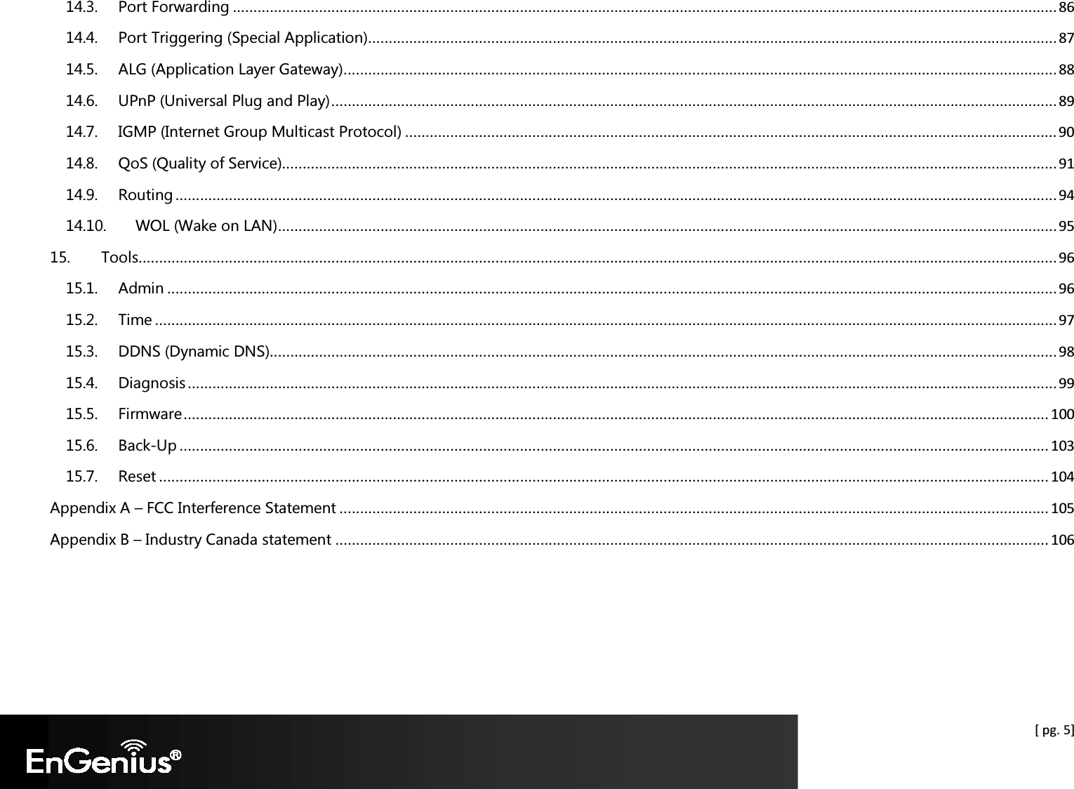  [ pg. 5] 14.3. Port Forwarding ......................................................................................................................................................................................................... 86 14.4. Port Triggering (Special Application) ........................................................................................................................................................................ 87 14.5. ALG (Application Layer Gateway) .............................................................................................................................................................................. 88 14.6. UPnP (Universal Plug and Play) ................................................................................................................................................................................. 89 14.7. IGMP (Internet Group Multicast Protocol) ............................................................................................................................................................... 90 14.8. QoS (Quality of Service)............................................................................................................................................................................................. 91 14.9. Routing ....................................................................................................................................................................................................................... 94 14.10. WOL (Wake on LAN) .............................................................................................................................................................................................. 95 15. Tools................................................................................................................................................................................................................................ 96 15.1. Admin ......................................................................................................................................................................................................................... 96 15.2. Time ............................................................................................................................................................................................................................ 97 15.3. DDNS (Dynamic DNS) ................................................................................................................................................................................................ 98 15.4. Diagnosis .................................................................................................................................................................................................................... 99 15.5. Firmware ................................................................................................................................................................................................................... 100 15.6. Back-Up .................................................................................................................................................................................................................... 103 15.7. Reset ......................................................................................................................................................................................................................... 104 Appendix A – FCC Interference Statement ............................................................................................................................................................................. 105 Appendix B – Industry Canada statement .............................................................................................................................................................................. 106  