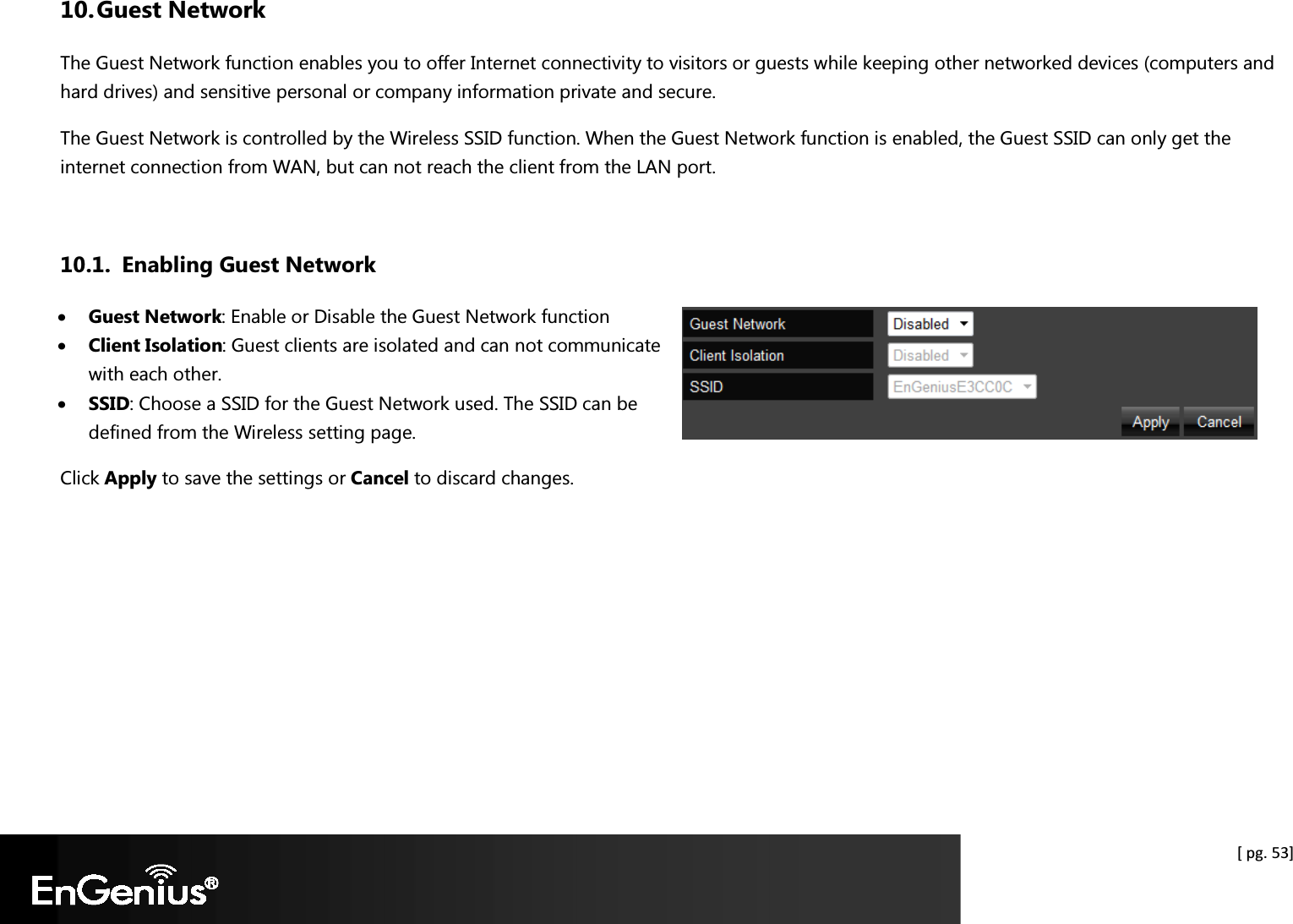  [ pg. 53] 10. Guest Network The Guest Network function enables you to offer Internet connectivity to visitors or guests while keeping other networked devices (computers and hard drives) and sensitive personal or company information private and secure. The Guest Network is controlled by the Wireless SSID function. When the Guest Network function is enabled, the Guest SSID can only get the internet connection from WAN, but can not reach the client from the LAN port.  10.1. Enabling Guest Network • Guest Network: Enable or Disable the Guest Network function • Client Isolation: Guest clients are isolated and can not communicate with each other. • SSID: Choose a SSID for the Guest Network used. The SSID can be defined from the Wireless setting page. Click Apply to save the settings or Cancel to discard changes.  