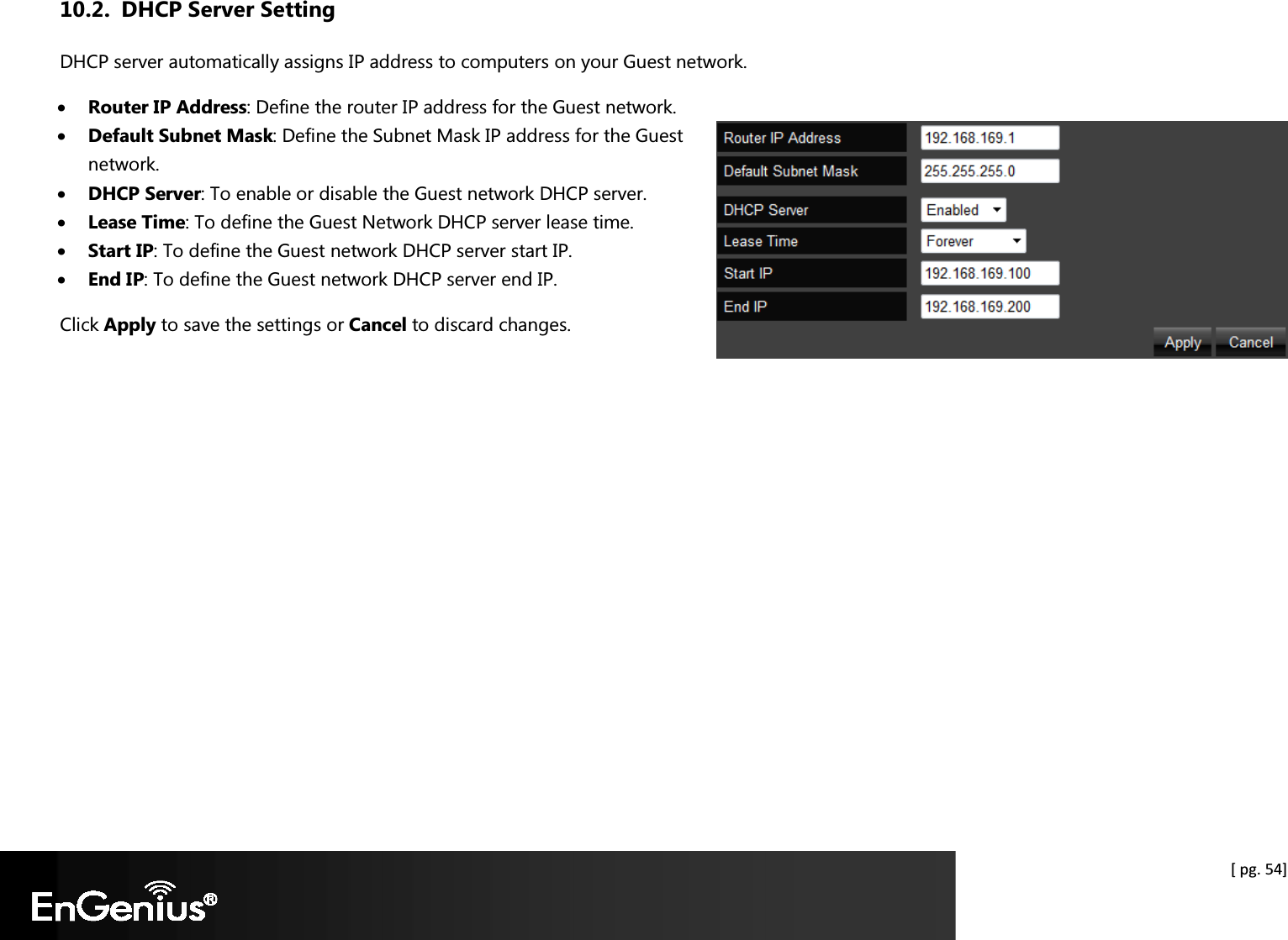  [ pg. 54] 10.2. DHCP Server Setting DHCP server automatically assigns IP address to computers on your Guest network.  • Router IP Address: Define the router IP address for the Guest network. • Default Subnet Mask: Define the Subnet Mask IP address for the Guest network. • DHCP Server: To enable or disable the Guest network DHCP server. • Lease Time: To define the Guest Network DHCP server lease time. • Start IP: To define the Guest network DHCP server start IP. • End IP: To define the Guest network DHCP server end IP. Click Apply to save the settings or Cancel to discard changes.   