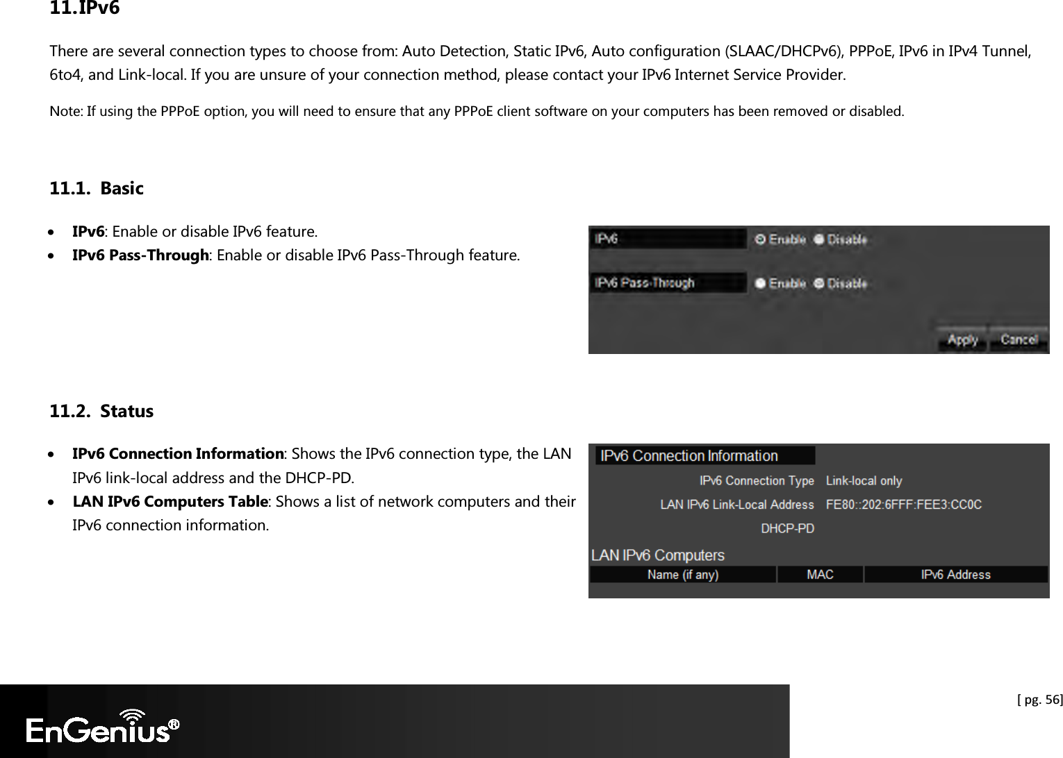  [ pg. 56] 11. IPv6 There are several connection types to choose from: Auto Detection, Static IPv6, Auto configuration (SLAAC/DHCPv6), PPPoE, IPv6 in IPv4 Tunnel, 6to4, and Link-local. If you are unsure of your connection method, please contact your IPv6 Internet Service Provider. Note: If using the PPPoE option, you will need to ensure that any PPPoE client software on your computers has been removed or disabled.  11.1. Basic • IPv6: Enable or disable IPv6 feature. • IPv6 Pass-Through: Enable or disable IPv6 Pass-Through feature.    11.2. Status • IPv6 Connection Information: Shows the IPv6 connection type, the LAN IPv6 link-local address and the DHCP-PD. • LAN IPv6 Computers Table: Shows a list of network computers and their IPv6 connection information.    