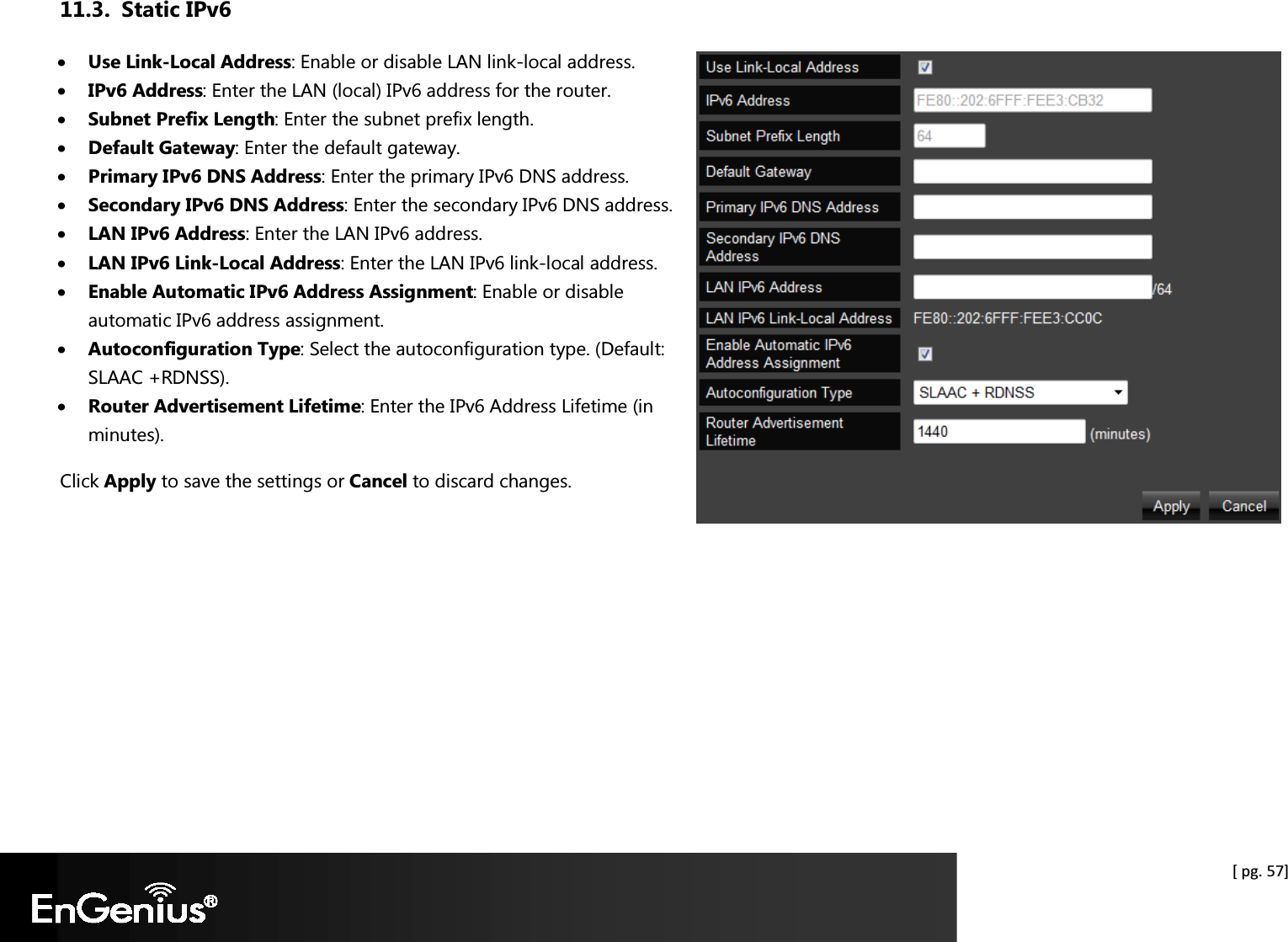  [ pg. 57] 11.3. Static IPv6 • Use Link-Local Address: Enable or disable LAN link-local address. • IPv6 Address: Enter the LAN (local) IPv6 address for the router. • Subnet Prefix Length: Enter the subnet prefix length. • Default Gateway: Enter the default gateway. • Primary IPv6 DNS Address: Enter the primary IPv6 DNS address. • Secondary IPv6 DNS Address: Enter the secondary IPv6 DNS address. • LAN IPv6 Address: Enter the LAN IPv6 address. • LAN IPv6 Link-Local Address: Enter the LAN IPv6 link-local address. • Enable Automatic IPv6 Address Assignment: Enable or disable automatic IPv6 address assignment. • Autoconfiguration Type: Select the autoconfiguration type. (Default: SLAAC +RDNSS). • Router Advertisement Lifetime: Enter the IPv6 Address Lifetime (in minutes). Click Apply to save the settings or Cancel to discard changes.   