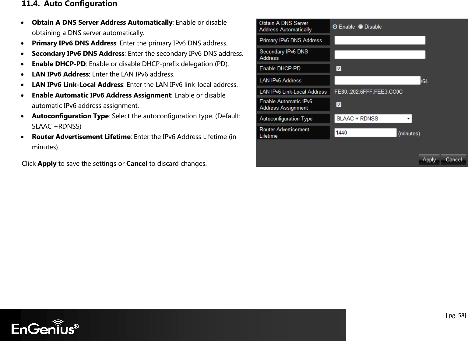  [ pg. 58] 11.4. Auto Configuration • Obtain A DNS Server Address Automatically: Enable or disable obtaining a DNS server automatically. • Primary IPv6 DNS Address: Enter the primary IPv6 DNS address. • Secondary IPv6 DNS Address: Enter the secondary IPv6 DNS address. • Enable DHCP-PD: Enable or disable DHCP-prefix delegation (PD). • LAN IPv6 Address: Enter the LAN IPv6 address. • LAN IPv6 Link-Local Address: Enter the LAN IPv6 link-local address. • Enable Automatic IPv6 Address Assignment: Enable or disable automatic IPv6 address assignment. • Autoconfiguration Type: Select the autoconfiguration type. (Default: SLAAC +RDNSS) • Router Advertisement Lifetime: Enter the IPv6 Address Lifetime (in minutes). Click Apply to save the settings or Cancel to discard changes.  