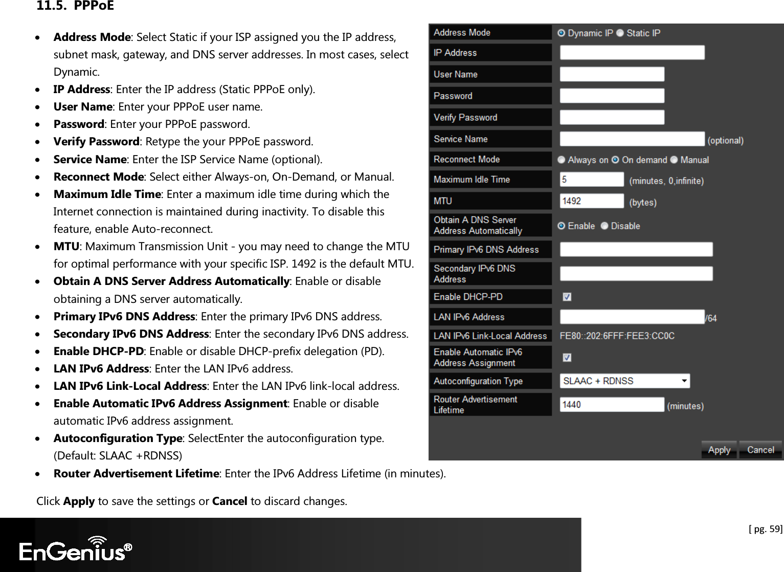  [ pg. 59] 11.5. PPPoE • Address Mode: Select Static if your ISP assigned you the IP address, subnet mask, gateway, and DNS server addresses. In most cases, select Dynamic. • IP Address: Enter the IP address (Static PPPoE only). • User Name: Enter your PPPoE user name. • Password: Enter your PPPoE password. • Verify Password: Retype the your PPPoE password. • Service Name: Enter the ISP Service Name (optional). • Reconnect Mode: Select either Always-on, On-Demand, or Manual. • Maximum Idle Time: Enter a maximum idle time during which the Internet connection is maintained during inactivity. To disable this feature, enable Auto-reconnect. • MTU: Maximum Transmission Unit - you may need to change the MTU for optimal performance with your specific ISP. 1492 is the default MTU. • Obtain A DNS Server Address Automatically: Enable or disable obtaining a DNS server automatically. • Primary IPv6 DNS Address: Enter the primary IPv6 DNS address. • Secondary IPv6 DNS Address: Enter the secondary IPv6 DNS address. • Enable DHCP-PD: Enable or disable DHCP-prefix delegation (PD). • LAN IPv6 Address: Enter the LAN IPv6 address. • LAN IPv6 Link-Local Address: Enter the LAN IPv6 link-local address. • Enable Automatic IPv6 Address Assignment: Enable or disable automatic IPv6 address assignment. • Autoconfiguration Type: SelectEnter the autoconfiguration type. (Default: SLAAC +RDNSS) • Router Advertisement Lifetime: Enter the IPv6 Address Lifetime (in minutes). Click Apply to save the settings or Cancel to discard changes. 