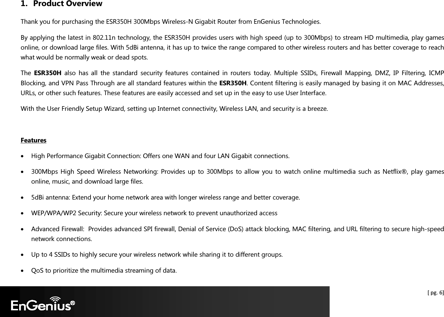  [ pg. 6] 1. Product Overview Thank you for purchasing the ESR350H 300Mbps Wireless-N Gigabit Router from EnGenius Technologies.  By applying the latest in 802.11n technology, the ESR350H provides users with high speed (up to 300Mbps) to stream HD multimedia, play games online, or download large files. With 5dBi antenna, it has up to twice the range compared to other wireless routers and has better coverage to reach what would be normally weak or dead spots. The  ESR350H  also  has  all  the  standard  security  features  contained  in  routers  today.  Multiple  SSIDs,  Firewall  Mapping,  DMZ,  IP  Filtering,  ICMP Blocking, and VPN Pass Through are all standard features within the ESR350H. Content filtering is easily managed by basing it on MAC Addresses, URLs, or other such features. These features are easily accessed and set up in the easy to use User Interface. With the User Friendly Setup Wizard, setting up Internet connectivity, Wireless LAN, and security is a breeze.  Features • High Performance Gigabit Connection: Offers one WAN and four LAN Gigabit connections. • 300Mbps High Speed Wireless Networking: Provides up  to 300Mbps  to allow you to  watch  online multimedia  such as Netflix®, play games online, music, and download large files. • 5dBi antenna: Extend your home network area with longer wireless range and better coverage. • WEP/WPA/WP2 Security: Secure your wireless network to prevent unauthorized access • Advanced Firewall:  Provides advanced SPI firewall, Denial of Service (DoS) attack blocking, MAC filtering, and URL filtering to secure high-speed network connections. • Up to 4 SSIDs to highly secure your wireless network while sharing it to different groups. • QoS to prioritize the multimedia streaming of data. 