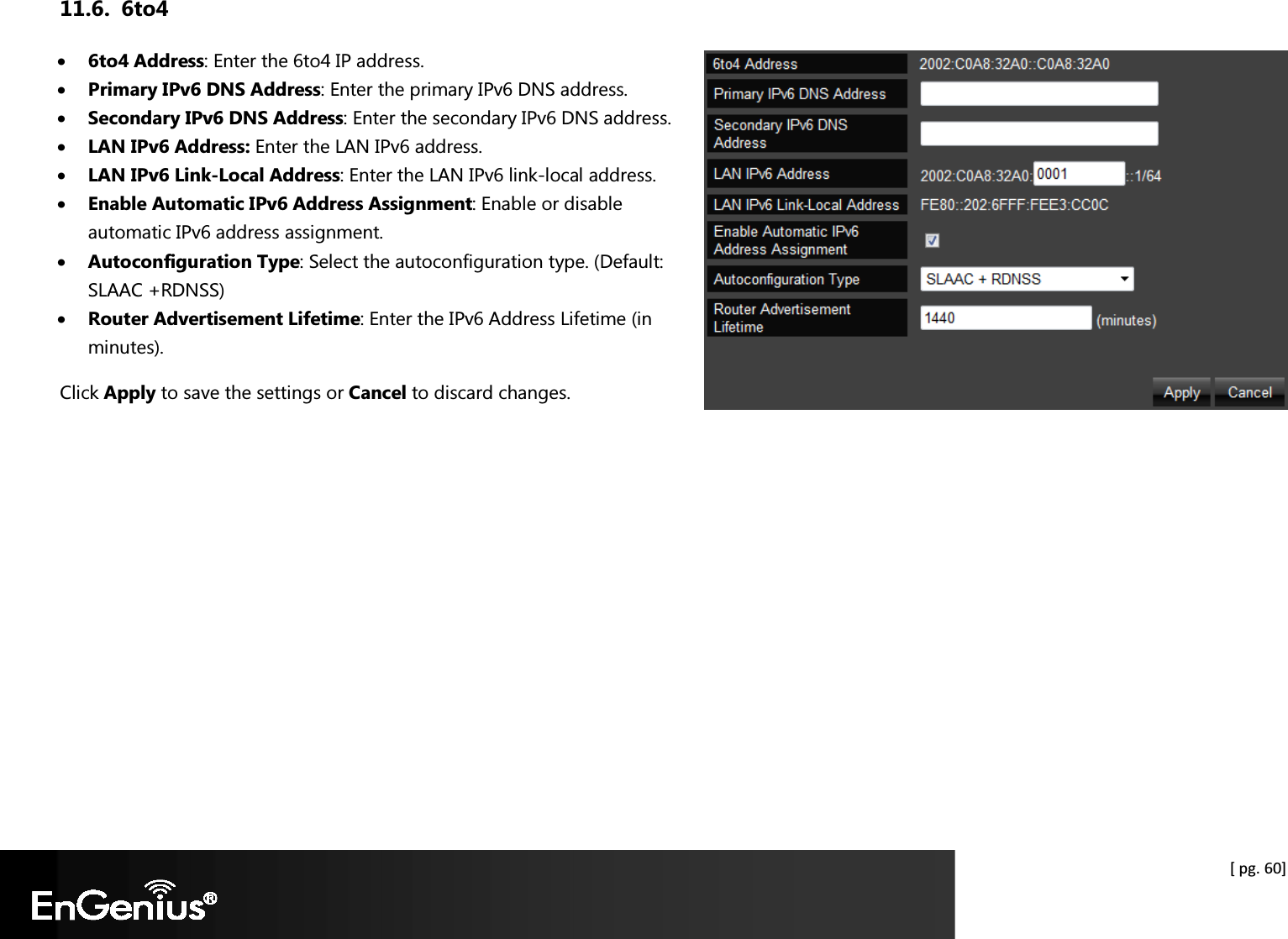  [ pg. 60] 11.6. 6to4 • 6to4 Address: Enter the 6to4 IP address. • Primary IPv6 DNS Address: Enter the primary IPv6 DNS address. • Secondary IPv6 DNS Address: Enter the secondary IPv6 DNS address. • LAN IPv6 Address: Enter the LAN IPv6 address. • LAN IPv6 Link-Local Address: Enter the LAN IPv6 link-local address. • Enable Automatic IPv6 Address Assignment: Enable or disable automatic IPv6 address assignment. • Autoconfiguration Type: Select the autoconfiguration type. (Default: SLAAC +RDNSS) • Router Advertisement Lifetime: Enter the IPv6 Address Lifetime (in minutes). Click Apply to save the settings or Cancel to discard changes.  