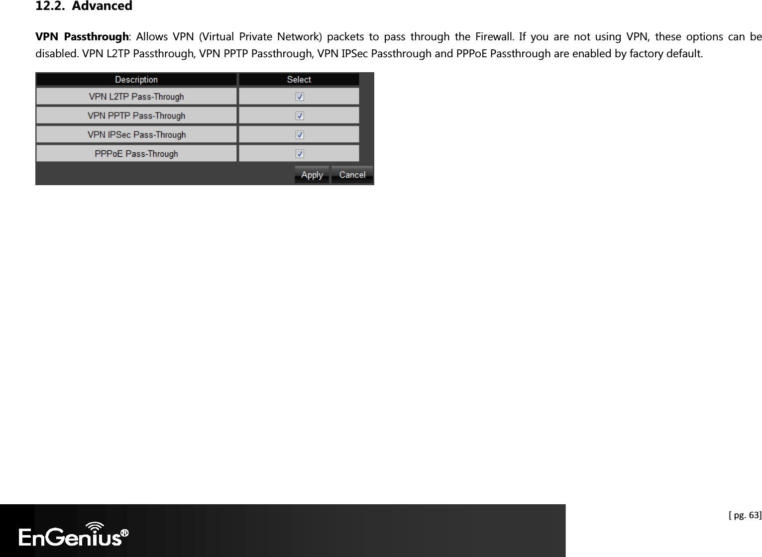  [ pg. 63] 12.2. Advanced VPN  Passthrough:  Allows  VPN  (Virtual  Private  Network)  packets  to  pass  through  the  Firewall. If  you  are  not  using  VPN,  these  options  can  be disabled. VPN L2TP Passthrough, VPN PPTP Passthrough, VPN IPSec Passthrough and PPPoE Passthrough are enabled by factory default.   