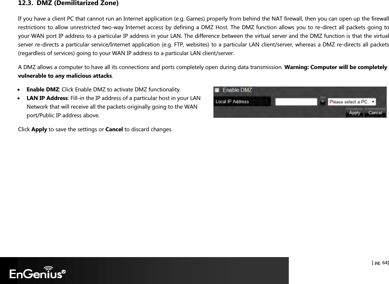  [ pg. 64] 12.3. DMZ (Demilitarized Zone) If you have a client PC that cannot run an Internet application (e.g. Games) properly from behind the NAT firewall, then you can open up the firewall restrictions to allow unrestricted two-way Internet access by defining a DMZ Host. The DMZ function allows you to re-direct all packets going to your WAN port IP address to a particular IP address in your LAN. The difference between the virtual server and the DMZ function is that the virtual server re-directs a particular service/Internet application (e.g. FTP, websites) to a particular LAN client/server, whereas a DMZ re-directs all packets (regardless of services) going to your WAN IP address to a particular LAN client/server. A DMZ allows a computer to have all its connections and ports completely open during data transmission. Warning: Computer will be completely vulnerable to any malicious attacks. • Enable DMZ: Click Enable DMZ to activate DMZ functionality. • LAN IP Address: Fill-in the IP address of a particular host in your LAN Network that will receive all the packets originally going to the WAN port/Public IP address above. Click Apply to save the settings or Cancel to discard changes.  