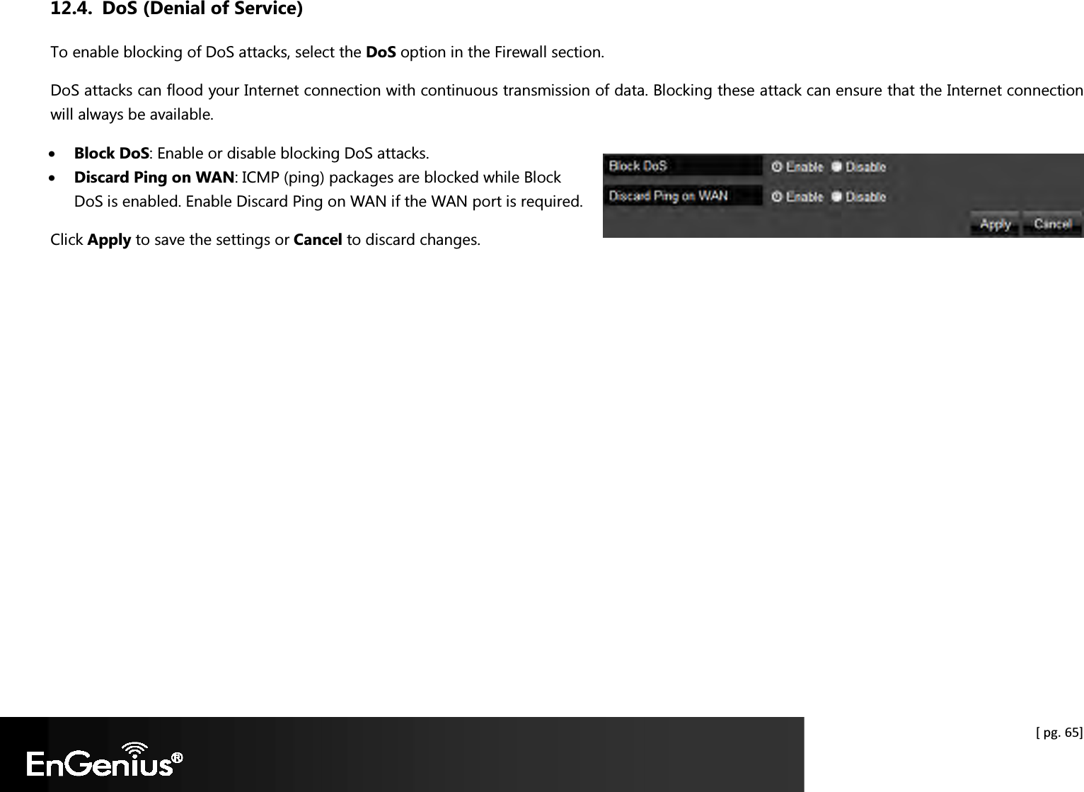  [ pg. 65] 12.4. DoS (Denial of Service) To enable blocking of DoS attacks, select the DoS option in the Firewall section. DoS attacks can flood your Internet connection with continuous transmission of data. Blocking these attack can ensure that the Internet connection will always be available. • Block DoS: Enable or disable blocking DoS attacks. • Discard Ping on WAN: ICMP (ping) packages are blocked while Block DoS is enabled. Enable Discard Ping on WAN if the WAN port is required. Click Apply to save the settings or Cancel to discard changes.    