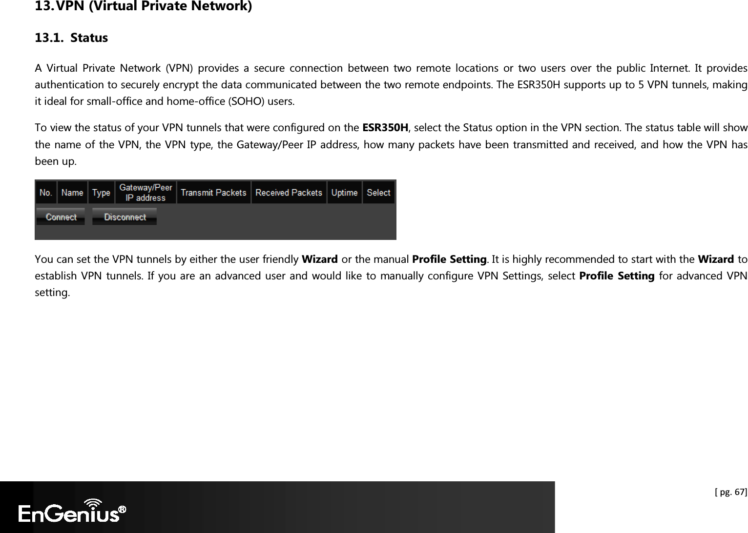  [ pg. 67] 13. VPN (Virtual Private Network) 13.1. Status A  Virtual  Private  Network  (VPN)  provides  a  secure  connection  between  two  remote  locations  or  two  users  over  the  public  Internet.  It  provides authentication to securely encrypt the data communicated between the two remote endpoints. The ESR350H supports up to 5 VPN tunnels, making it ideal for small-office and home-office (SOHO) users. To view the status of your VPN tunnels that were configured on the ESR350H, select the Status option in the VPN section. The status table will show the name of the VPN, the VPN type, the Gateway/Peer IP address, how many packets have been transmitted and received, and how the VPN has been up.  You can set the VPN tunnels by either the user friendly Wizard or the manual Profile Setting. It is highly recommended to start with the Wizard to establish VPN tunnels. If you are an advanced user and would like to manually configure VPN Settings, select Profile  Setting for advanced VPN setting.  