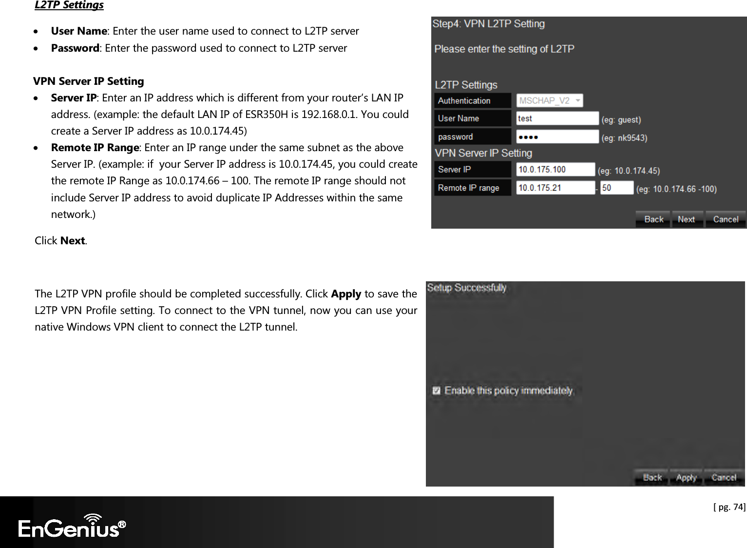  [ pg. 74] L2TP Settings • User Name: Enter the user name used to connect to L2TP server • Password: Enter the password used to connect to L2TP server  VPN Server IP Setting • Server IP: Enter an IP address which is different from your router’s LAN IP address. (example: the default LAN IP of ESR350H is 192.168.0.1. You could create a Server IP address as 10.0.174.45) • Remote IP Range: Enter an IP range under the same subnet as the above Server IP. (example: if  your Server IP address is 10.0.174.45, you could create the remote IP Range as 10.0.174.66 – 100. The remote IP range should not include Server IP address to avoid duplicate IP Addresses within the same network.) Click Next.    The L2TP VPN profile should be completed successfully. Click Apply to save the L2TP VPN Profile setting. To connect to the VPN tunnel, now you can use your native Windows VPN client to connect the L2TP tunnel.   