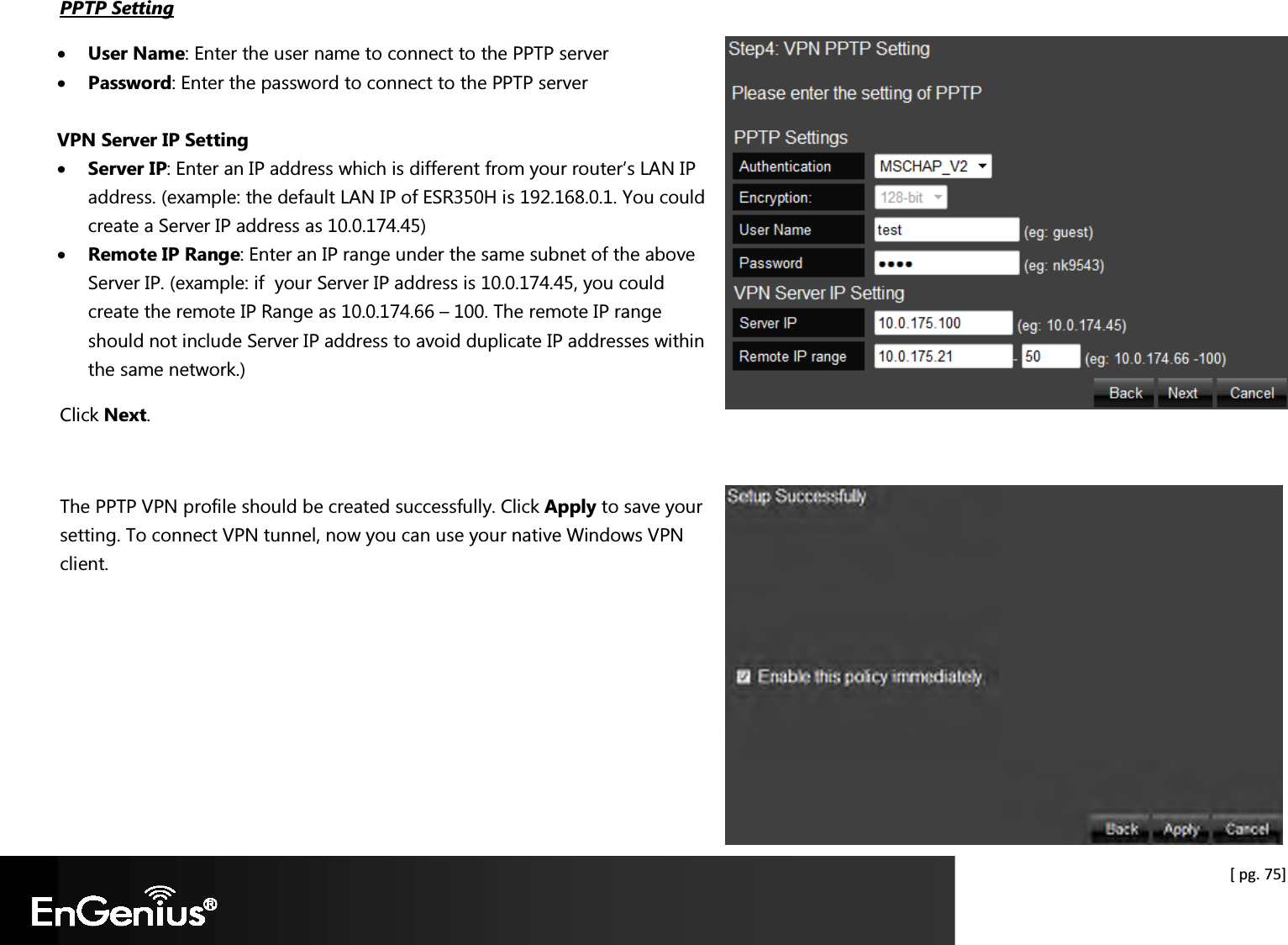  [ pg. 75] PPTP Setting • User Name: Enter the user name to connect to the PPTP server • Password: Enter the password to connect to the PPTP server  VPN Server IP Setting • Server IP: Enter an IP address which is different from your router’s LAN IP address. (example: the default LAN IP of ESR350H is 192.168.0.1. You could create a Server IP address as 10.0.174.45) • Remote IP Range: Enter an IP range under the same subnet of the above Server IP. (example: if  your Server IP address is 10.0.174.45, you could create the remote IP Range as 10.0.174.66 – 100. The remote IP range should not include Server IP address to avoid duplicate IP addresses within the same network.) Click Next.  The PPTP VPN profile should be created successfully. Click Apply to save your setting. To connect VPN tunnel, now you can use your native Windows VPN client.     