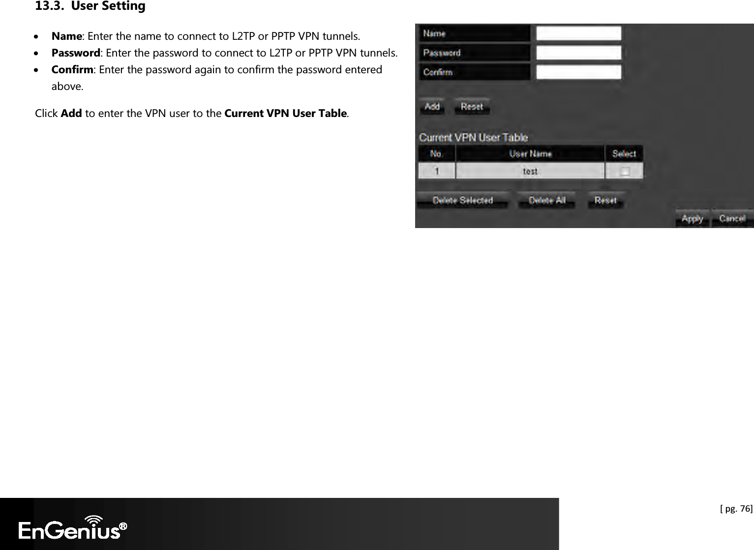  [ pg. 76] 13.3. User Setting • Name: Enter the name to connect to L2TP or PPTP VPN tunnels. • Password: Enter the password to connect to L2TP or PPTP VPN tunnels. • Confirm: Enter the password again to confirm the password entered above. Click Add to enter the VPN user to the Current VPN User Table.  