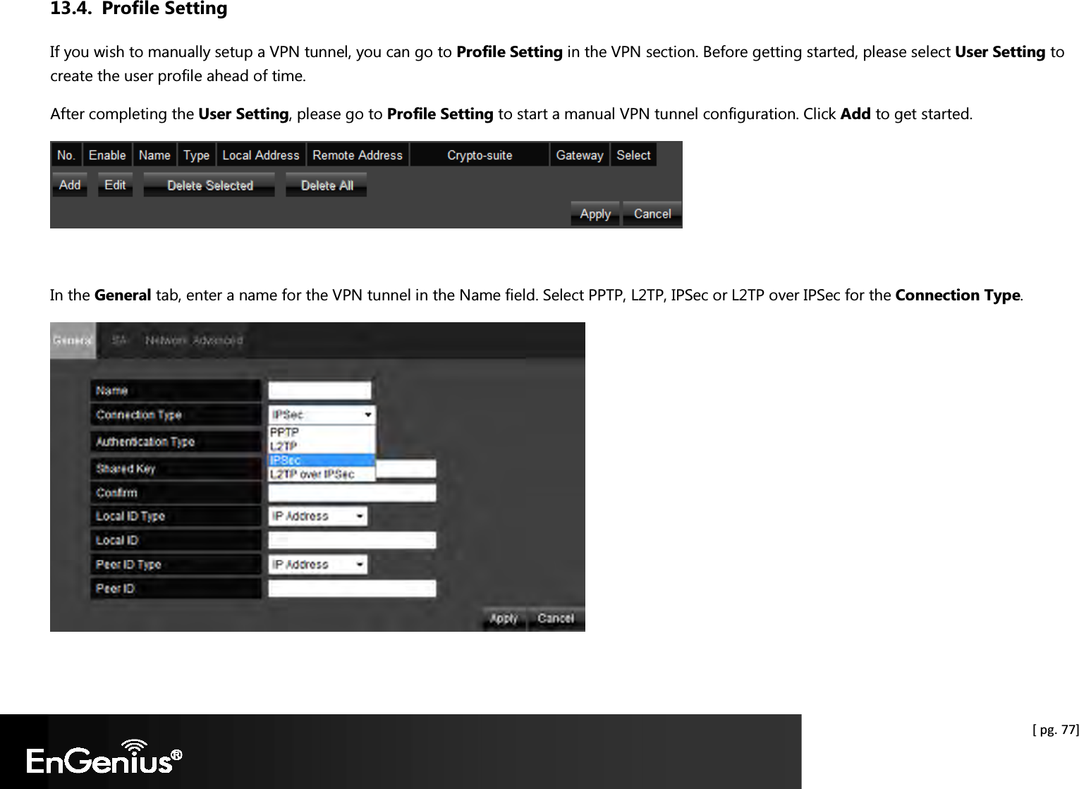  [ pg. 77] 13.4. Profile Setting If you wish to manually setup a VPN tunnel, you can go to Profile Setting in the VPN section. Before getting started, please select User Setting to create the user profile ahead of time.  After completing the User Setting, please go to Profile Setting to start a manual VPN tunnel configuration. Click Add to get started.   In the General tab, enter a name for the VPN tunnel in the Name field. Select PPTP, L2TP, IPSec or L2TP over IPSec for the Connection Type.    