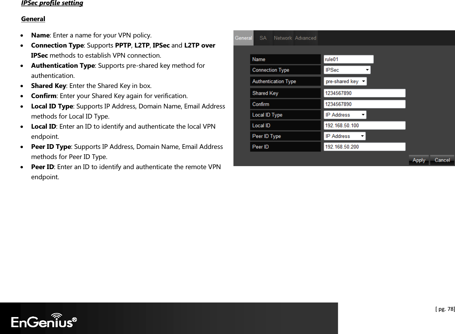  [ pg. 78] IPSec profile setting General • Name: Enter a name for your VPN policy. • Connection Type: Supports PPTP, L2TP, IPSec and L2TP over IPSec methods to establish VPN connection. • Authentication Type: Supports pre-shared key method for authentication. • Shared Key: Enter the Shared Key in box. • Confirm: Enter your Shared Key again for verification. • Local ID Type: Supports IP Address, Domain Name, Email Address methods for Local ID Type. • Local ID: Enter an ID to identify and authenticate the local VPN endpoint. • Peer ID Type: Supports IP Address, Domain Name, Email Address methods for Peer ID Type. • Peer ID: Enter an ID to identify and authenticate the remote VPN endpoint.        