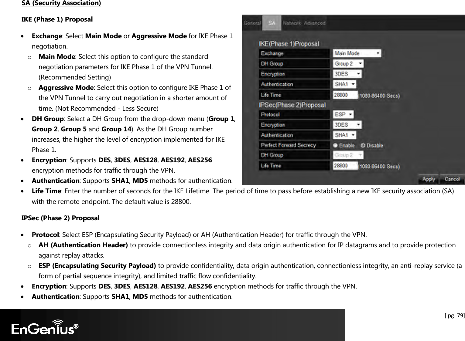  [ pg. 79] SA (Security Association) IKE (Phase 1) Proposal • Exchange: Select Main Mode or Aggressive Mode for IKE Phase 1 negotiation.  o Main Mode: Select this option to configure the standard negotiation parameters for IKE Phase 1 of the VPN Tunnel. (Recommended Setting) o Aggressive Mode: Select this option to configure IKE Phase 1 of the VPN Tunnel to carry out negotiation in a shorter amount of time. (Not Recommended - Less Secure) • DH Group: Select a DH Group from the drop-down menu (Group 1, Group 2, Group 5 and Group 14). As the DH Group number increases, the higher the level of encryption implemented for IKE Phase 1. • Encryption: Supports DES, 3DES, AES128, AES192, AES256 encryption methods for traffic through the VPN.  • Authentication: Supports SHA1, MD5 methods for authentication. • Life Time: Enter the number of seconds for the IKE Lifetime. The period of time to pass before establishing a new IKE security association (SA) with the remote endpoint. The default value is 28800. IPSec (Phase 2) Proposal • Protocol: Select ESP (Encapsulating Security Payload) or AH (Authentication Header) for traffic through the VPN. o AH (Authentication Header) to provide connectionless integrity and data origin authentication for IP datagrams and to provide protection against replay attacks. o ESP (Encapsulating Security Payload) to provide confidentiality, data origin authentication, connectionless integrity, an anti-replay service (a form of partial sequence integrity), and limited traffic flow confidentiality. • Encryption: Supports DES, 3DES, AES128, AES192, AES256 encryption methods for traffic through the VPN. • Authentication: Supports SHA1, MD5 methods for authentication. 