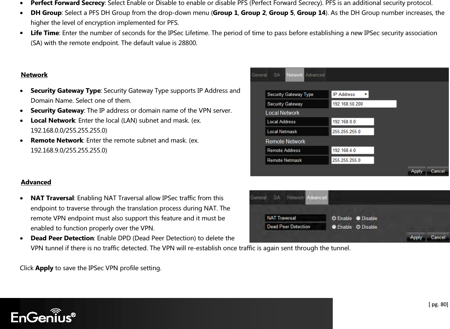  [ pg. 80] • Perfect Forward Secrecy: Select Enable or Disable to enable or disable PFS (Perfect Forward Secrecy). PFS is an additional security protocol. • DH Group: Select a PFS DH Group from the drop-down menu (Group 1, Group 2, Group 5, Group 14). As the DH Group number increases, the higher the level of encryption implemented for PFS. • Life Time: Enter the number of seconds for the IPSec Lifetime. The period of time to pass before establishing a new IPSec security association (SA) with the remote endpoint. The default value is 28800.  Network • Security Gateway Type: Security Gateway Type supports IP Address and Domain Name. Select one of them. • Security Gateway: The IP address or domain name of the VPN server. • Local Network: Enter the local (LAN) subnet and mask. (ex. 192.168.0.0/255.255.255.0) • Remote Network: Enter the remote subnet and mask. (ex. 192.168.9.0/255.255.255.0)  Advanced • NAT Traversal: Enabling NAT Traversal allow IPSec traffic from this endpoint to traverse through the translation process during NAT. The remote VPN endpoint must also support this feature and it must be enabled to function properly over the VPN. • Dead Peer Detection: Enable DPD (Dead Peer Detection) to delete the VPN tunnel if there is no traffic detected. The VPN will re-establish once traffic is again sent through the tunnel.  Click Apply to save the IPSec VPN profile setting. 