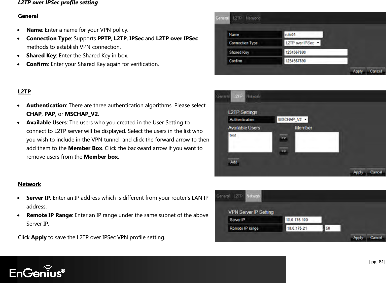  [ pg. 81] L2TP over IPSec profile setting General • Name: Enter a name for your VPN policy. • Connection Type: Supports PPTP, L2TP, IPSec and L2TP over IPSec methods to establish VPN connection. • Shared Key: Enter the Shared Key in box. • Confirm: Enter your Shared Key again for verification.  L2TP • Authentication: There are three authentication algorithms. Please select CHAP, PAP, or MSCHAP_V2. • Available Users: The users who you created in the User Setting to connect to L2TP server will be displayed. Select the users in the list who you wish to include in the VPN tunnel, and click the forward arrow to then add them to the Member Box. Click the backward arrow if you want to remove users from the Member box.  Network • Server IP: Enter an IP address which is different from your router’s LAN IP address.  • Remote IP Range: Enter an IP range under the same subnet of the above Server IP.  Click Apply to save the L2TP over IPSec VPN profile setting. 