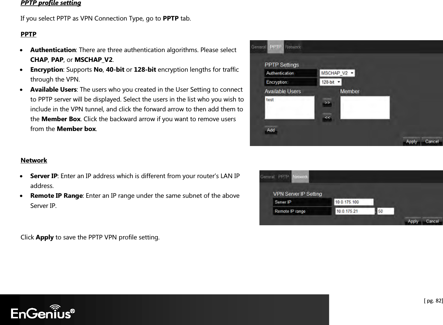  [ pg. 82] PPTP profile setting If you select PPTP as VPN Connection Type, go to PPTP tab. PPTP • Authentication: There are three authentication algorithms. Please select CHAP, PAP, or MSCHAP_V2. • Encryption: Supports No, 40-bit or 128-bit encryption lengths for traffic through the VPN. • Available Users: The users who you created in the User Setting to connect to PPTP server will be displayed. Select the users in the list who you wish to include in the VPN tunnel, and click the forward arrow to then add them to the Member Box. Click the backward arrow if you want to remove users from the Member box.   Network • Server IP: Enter an IP address which is different from your router’s LAN IP address.  • Remote IP Range: Enter an IP range under the same subnet of the above Server IP.   Click Apply to save the PPTP VPN profile setting.  