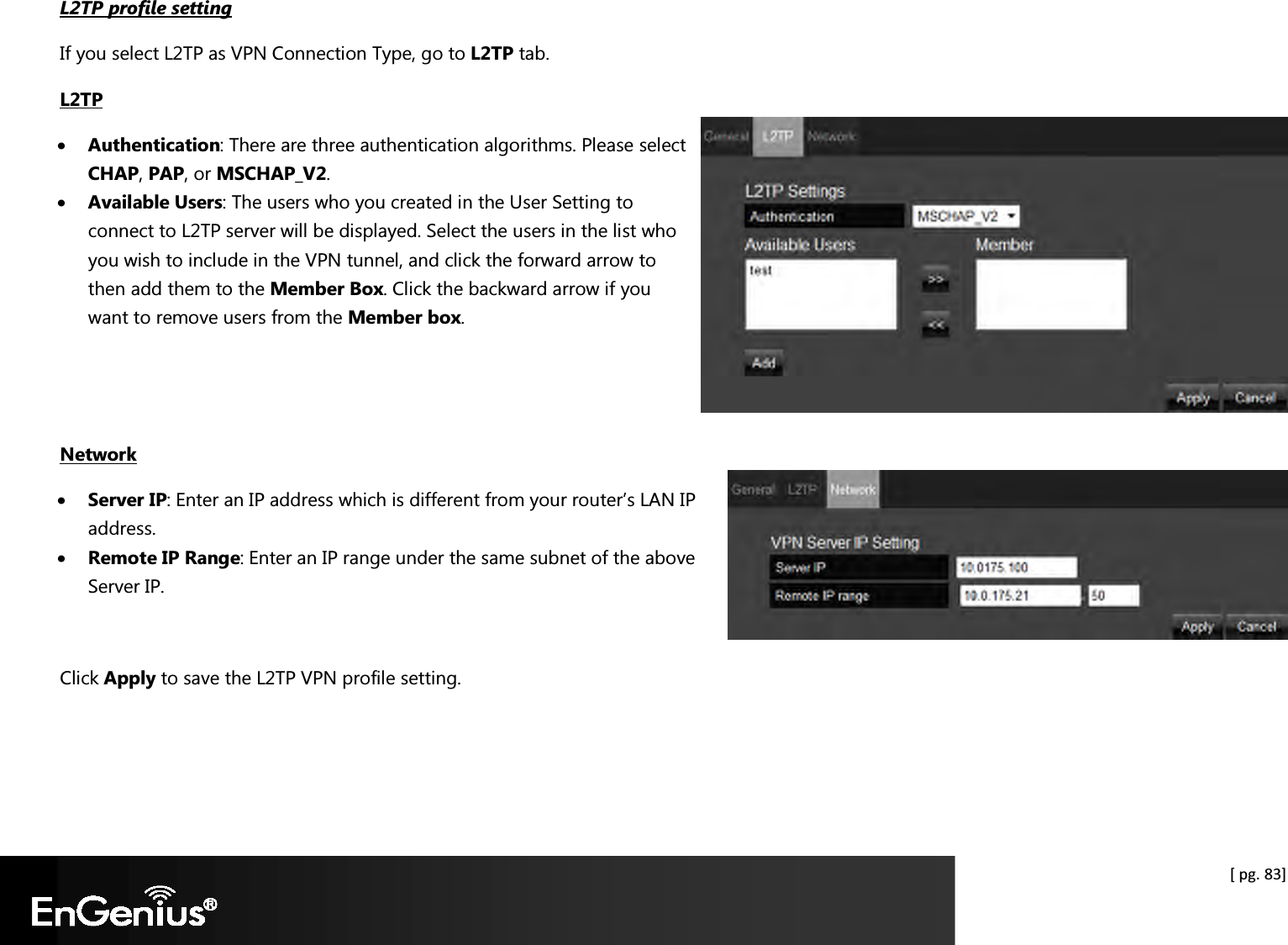  [ pg. 83] L2TP profile setting If you select L2TP as VPN Connection Type, go to L2TP tab. L2TP • Authentication: There are three authentication algorithms. Please select CHAP, PAP, or MSCHAP_V2. • Available Users: The users who you created in the User Setting to connect to L2TP server will be displayed. Select the users in the list who you wish to include in the VPN tunnel, and click the forward arrow to then add them to the Member Box. Click the backward arrow if you want to remove users from the Member box.    Network • Server IP: Enter an IP address which is different from your router’s LAN IP address.  • Remote IP Range: Enter an IP range under the same subnet of the above Server IP.   Click Apply to save the L2TP VPN profile setting.  